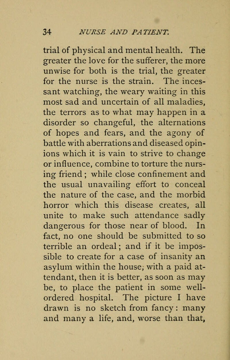 trial of physical and mental health. The greater the love for the sufferer, the more unwise for both is the trial, the greater for the nurse is the strain. The inces- sant watching, the weary waiting in this most sad and uncertain of all maladies, the terrors as to what may happen in a disorder so changeful, the alternations of hopes and fears, and the agony of battle with aberrations and diseased opin- ions which it is vain to strive to change or influence, combine to torture the nurs- ing friend ; while close confinement and the usual unavailing effort to conceal the nature of the case, and the morbid horror which this disease creates, all unite to make such attendance sadly dangerous for those near of blood. In fact, no one should be submitted to so terrible an ordeal; and if it be impos- sible to create for a case of insanity an asylum within the house, with a paid at- tendant, then it is better, as soon as may be, to place the patient in some well- ordered hospital. The picture I have drawn is no sketch from fancy: many and many a life, and, worse than that,