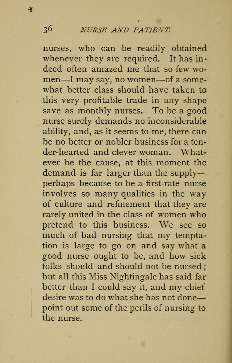 nurses, who can be readily obtained whenever they are required. It has in- deed often amazed me that so few wo- men—I may say, no women—of a some- what better class should have taken to this very profitable trade in any shape save as monthly nurses. To be a good nurse surely demands no inconsiderable ability, and, as it seems to me, there can be no better or nobler business for a ten- der-hearted and clever woman. What- ever be the cause, at this moment the demand is far larger than the supply- perhaps because to be a first-rate nurse involves so many qualities in the way of culture and refinement that they are rarely united in the class of women who pretend to this business. We see so much of bad nursing that my tempta- tion is large to go on and say what a good nurse ought to be, and how sick folks should and should not be nursed; but all this Miss Nightingale has said far better than I could say it, and my chief desire was to do what she has not done— point out some of the perils of nursing to the nurse.