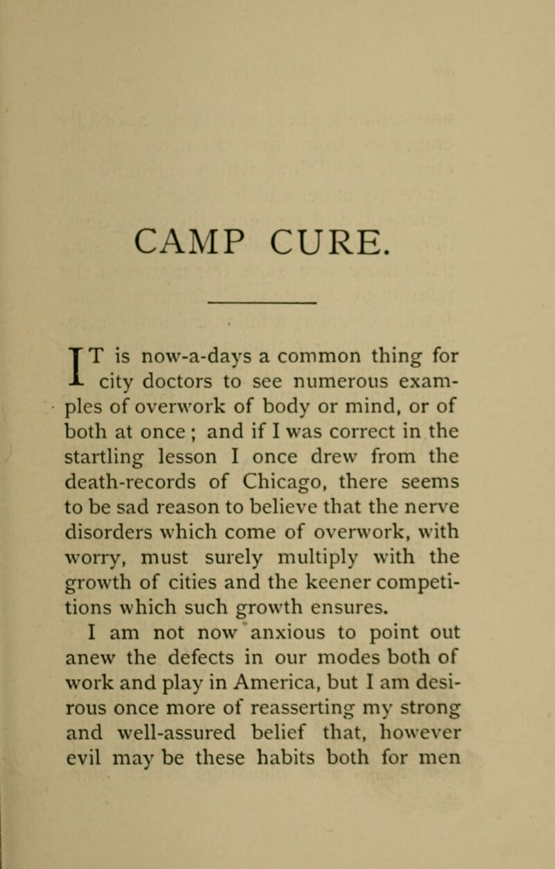 IT is now-a-days a common thing for city doctors to see numerous exam- ples of overwork of body or mind, or of both at once ; and if I was correct in the startling lesson I once drew from the death-records of Chicago, there seems to be sad reason to believe that the nerve disorders which come of overwork, with worry, must surely multiply with the growth of cities and the keener competi- tions which such growth ensures. I am not now anxious to point out anew the defects in our modes both of work and play in America, but I am desi- rous once more of reasserting my strong and well-assured belief that, however evil may be these habits both for men