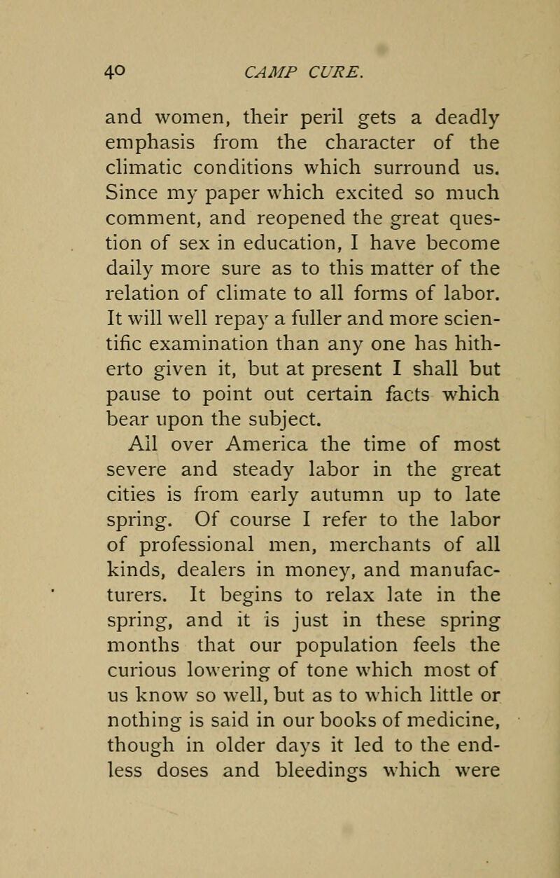 and women, their peril gets a deadly emphasis from the character of the climatic conditions which surround us. Since my paper which excited so much comment, and reopened the great ques- tion of sex in education, I have become daily more sure as to this matter of the relation of climate to all forms of labor. It will well repay a fuller and more scien- tific examination than any one has hith- erto given it, but at present I shall but pause to point out certain facts which bear upon the subject. All over America the time of most severe and steady labor in the great cities is from early autumn up to late spring. Of course I refer to the labor of professional men, merchants of all kinds, dealers in money, and manufac- turers. It begins to relax late in the spring, and it is just in these spring months that our population feels the curious lowering of tone which most of us know so well, but as to which little or nothing is said in our books of medicine, though in older days it led to the end- less doses and bleedings which were