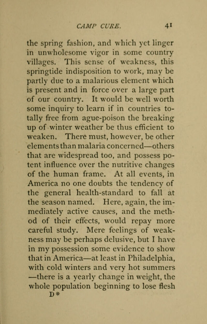 the spring fashion, and which yet linger in unwholesome vigor in some country villages. This sense of weakness, this springtide indisposition to work, may be partly due to a malarious element which is present and in force over a large part of our country. It would be well worth some inquiry to learn if in countries to- tally free from ague-poison the breaking up of winter weather be thus efficient to weaken. There must, however, be other elements than malaria concerned—others that are widespread too, and possess po- tent influence over the nutritive changes of the human frame. At all events, in America no one doubts the tendency of the general health-standard to fall at the season named. Here, again, the im- mediately active causes, and the meth- od of their effects, would repay more careful study. Mere feelings of weak- ness may be perhaps delusive, but I have in my possession some evidence to show that in America—at least in Philadelphia, with cold winters and very hot summers —there is a yearly change in weight, the whole population beginning to lose flesh D*