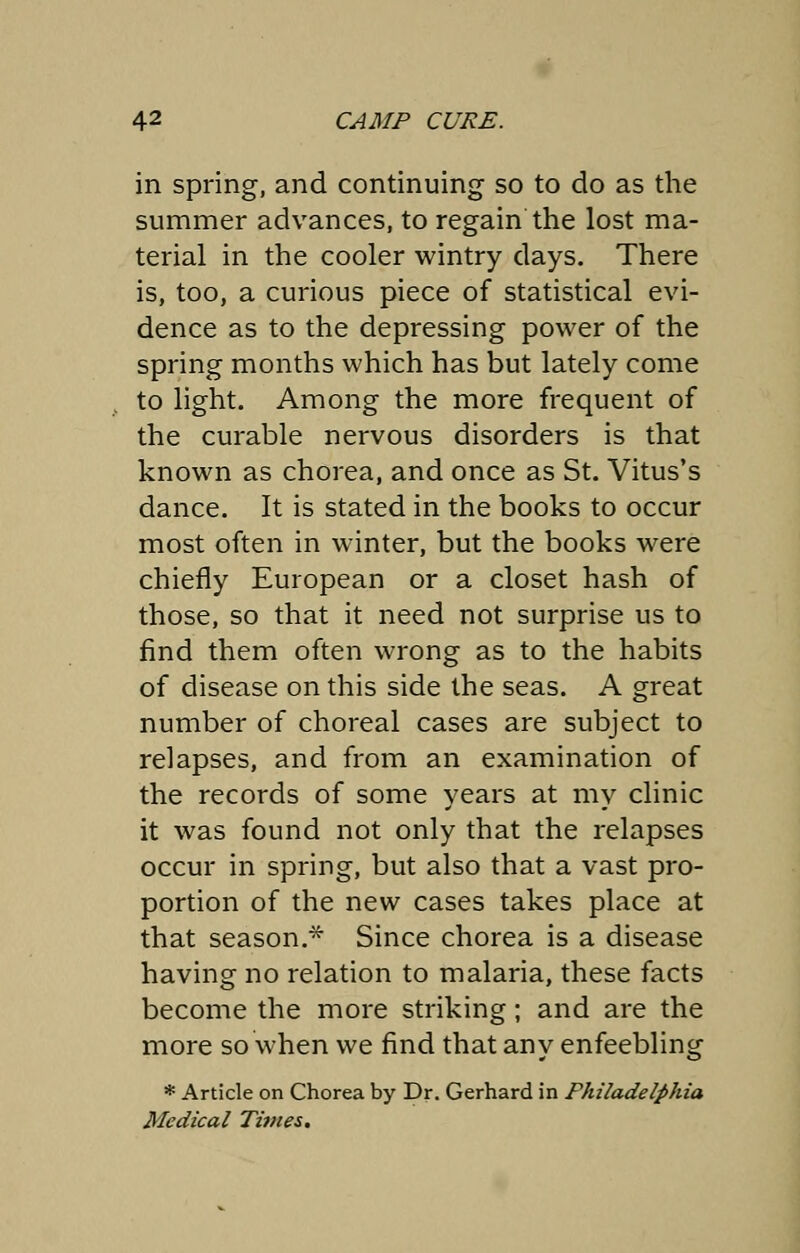 in spring, and continuing so to do as the summer advances, to regain the lost ma- terial in the cooler wintry days. There is, too, a curious piece of statistical evi- dence as to the depressing power of the spring months which has but lately come to light. Among the more frequent of the curable nervous disorders is that known as chorea, and once as St. Vitus's dance. It is stated in the books to occur most often in winter, but the books were chiefly European or a closet hash of those, so that it need not surprise us to find them often wrong as to the habits of disease on this side the seas. A great number of choreal cases are subject to relapses, and from an examination of the records of some years at my clinic it was found not only that the relapses occur in spring, but also that a vast pro- portion of the new cases takes place at that season.* Since chorea is a disease having no relation to malaria, these facts become the more striking; and are the more so when we find that any enfeebling * Article on Chorea by Dr. Gerhard in Philadelphia Medical Times.