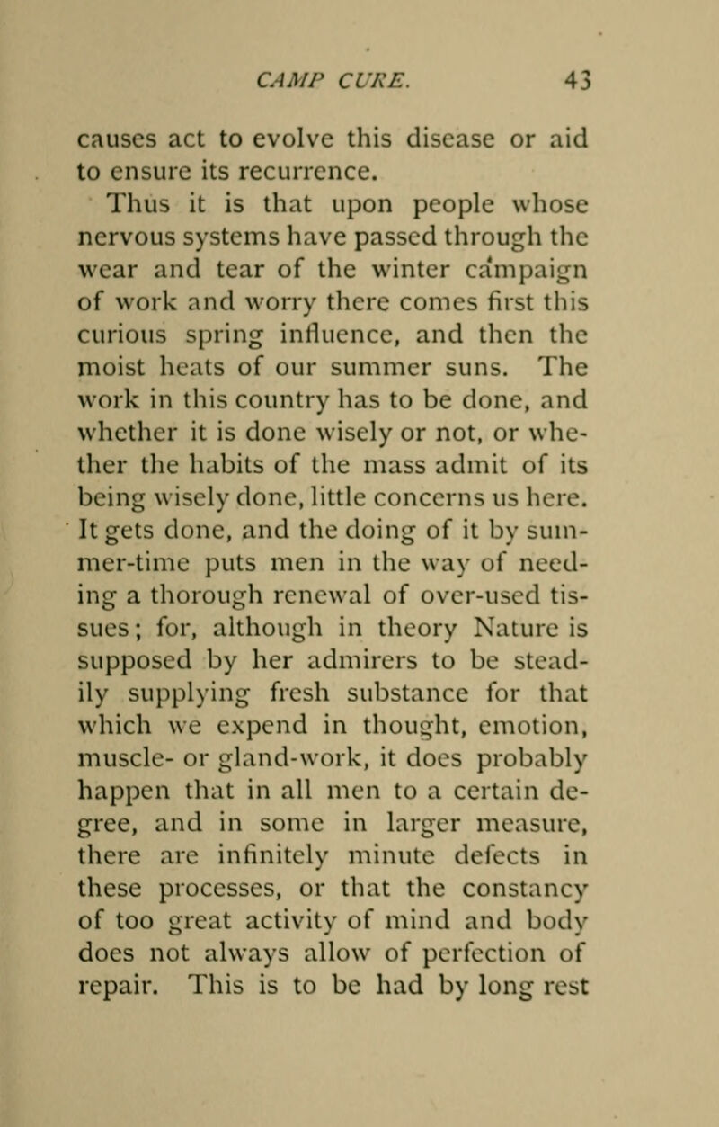 causes act to evolve this disease or aid to ensure its recurrence. Thus it is that upon people whose nervous systems have passed through the wear and tear of the winter campaign of work and worry there comes first this curious spring influence, and then the moist heats of our summer suns. The work in this country has to be done, and whether it is done wisely or not, or whe- ther the habits of the mass admit of its being wisely done, little concerns us here. It gets done, and the doing of it by sum- mer-time puts men in the way of need- ing a thorough renewal of over-used tis- sues ; for, although in theory Nature is supposed by her admirers to be stead- ily supplying fresh substance for that which we expend in thought, emotion, muscle- or gland-work, it does probably happen that in all men to a certain de- gree, and in some in larger measure, there are infinitely minute defects in these processes, or that the constancy of too great activity of mind and body does not always allow of perfection of repair. This is to be had by long rest