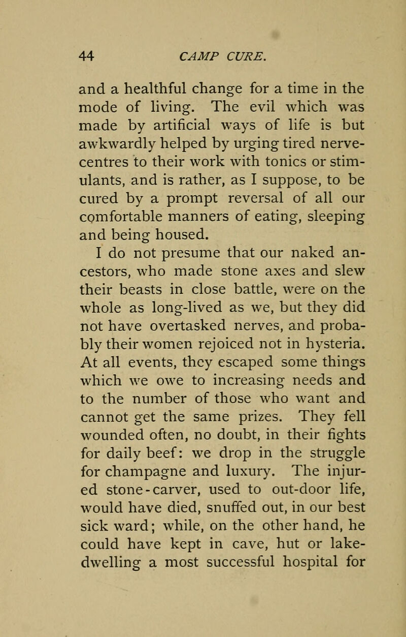 and a healthful change for a time in the mode of living. The evil which was made by artificial ways of life is but awkwardly helped by urging tired nerve- centres to their work with tonics or stim- ulants, and is rather, as I suppose, to be cured by a prompt reversal of all our comfortable manners of eating, sleeping and being housed. I do not presume that our naked an- cestors, who made stone axes and slew their beasts in close battle, were on the whole as long-lived as we, but they did not have overtasked nerves, and proba- bly their women rejoiced not in hysteria. At all events, they escaped some things which we owe to increasing needs and to the number of those who want and cannot get the same prizes. They fell wounded often, no doubt, in their fights for daily beef: we drop in the struggle for champagne and luxury. The injur- ed stone - carver, used to out-door life, would have died, snuffed out, in our best sick ward; while, on the other hand, he could have kept in cave, hut or lake- dwelling a most successful hospital for