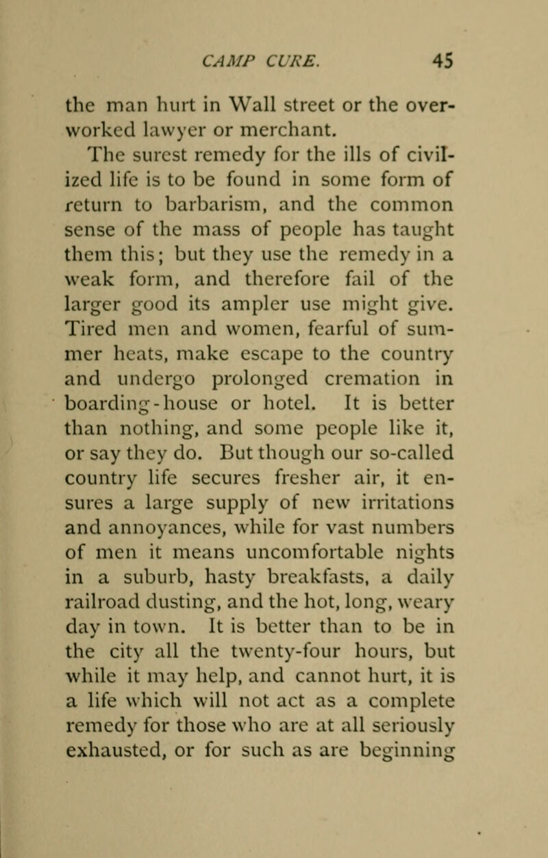 the man hurt in Wall street or the over- worked lawyer or merchant. The surest remedy for the ills of civil- ized life is to be found in some form of return to barbarism, and the common sense of the mass of people has taught them this; but they use the remedy in a weak form, and therefore fail of the larger good its ampler use might give. Tired men and women, fearful of sum- mer heats, make escape to the country and undergo prolonged cremation in boarding-house or hotel. It is better than nothing, and some people like it, or say they do. But though our so-called country life secures fresher air, it en- sures a large supply of new irritations and annoyances, while for vast numbers of men it means uncomfortable nights in a suburb, hasty breakfasts, a daily railroad dusting, and the hot, long, weary day in town. It is better than to be in the city all the twenty-four hours, but while it may help, and cannot hurt, it is a life which will not act as a complete remedy for those who are at all seriously exhausted, or for such as are beginning