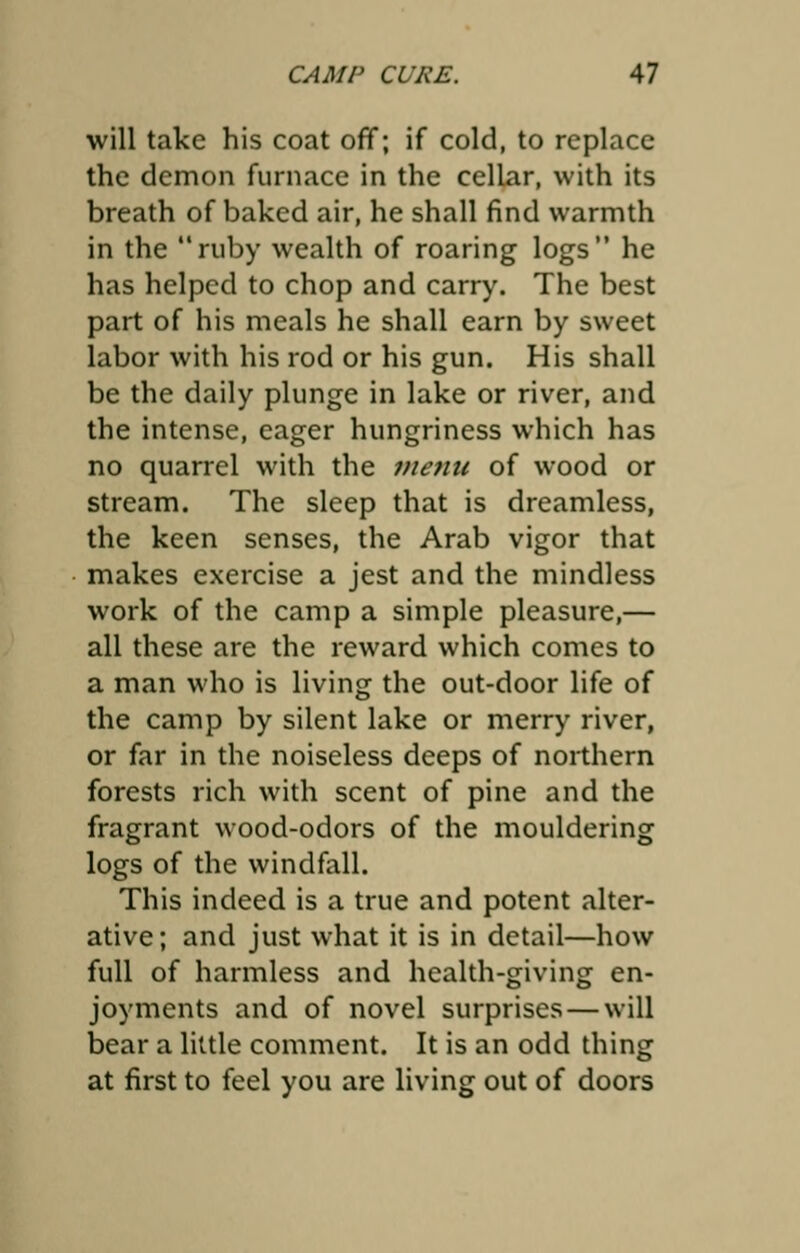 will take his coat off; if cold, to replace the demon furnace in the cellar, with its breath of baked air, he shall find warmth in the ruby wealth of roaring logs he has helped to chop and carry. The best part of his meals he shall earn by sweet labor with his rod or his gun. His shall be the daily plunge in lake or river, and the intense, eager hungriness which has no quarrel with the menu of wood or stream. The sleep that is dreamless, the keen senses, the Arab vigor that makes exercise a jest and the mindless work of the camp a simple pleasure,— all these are the reward which comes to a man who is living the out-door life of the camp by silent lake or merry river, or far in the noiseless deeps of northern forests rich with scent of pine and the fragrant wood-odors of the mouldering logs of the windfall. This indeed is a true and potent alter- ative; and just what it is in detail—how full of harmless and health-giving en- joyments and of novel surprises — will bear a little comment. It is an odd thing at first to feel you are living out of doors