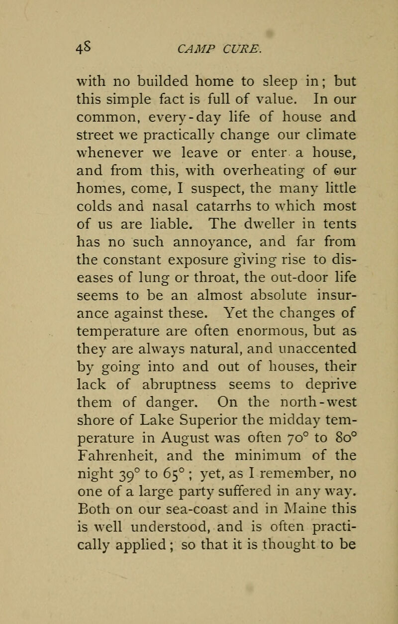 with no builded home to sleep in; but this simple fact is full of value. In our common, every-day life of house and street we practically change our climate whenever we leave or enter a house, and from this, with overheating of ©ur homes, come, I suspect, the many little colds and nasal catarrhs to which most of us are liable. The dweller in tents has no such annoyance, and far from the constant exposure giving rise to dis- eases of lung or throat, the out-door life seems to be an almost absolute insur- ance against these. Yet the changes of temperature are often enormous, but as they are always natural, and unaccented by going into and out of houses, their lack of abruptness seems to deprive them of danger. On the north-west shore of Lake Superior the midday tem- perature in August was often yo° to 8o° Fahrenheit, and the minimum of the night 390 to 650 ; yet, as I remember, no one of a large party suffered in any way. Both on our sea-coast and in Maine this is well understood, and is often practi- cally applied ; so that it is thought to be