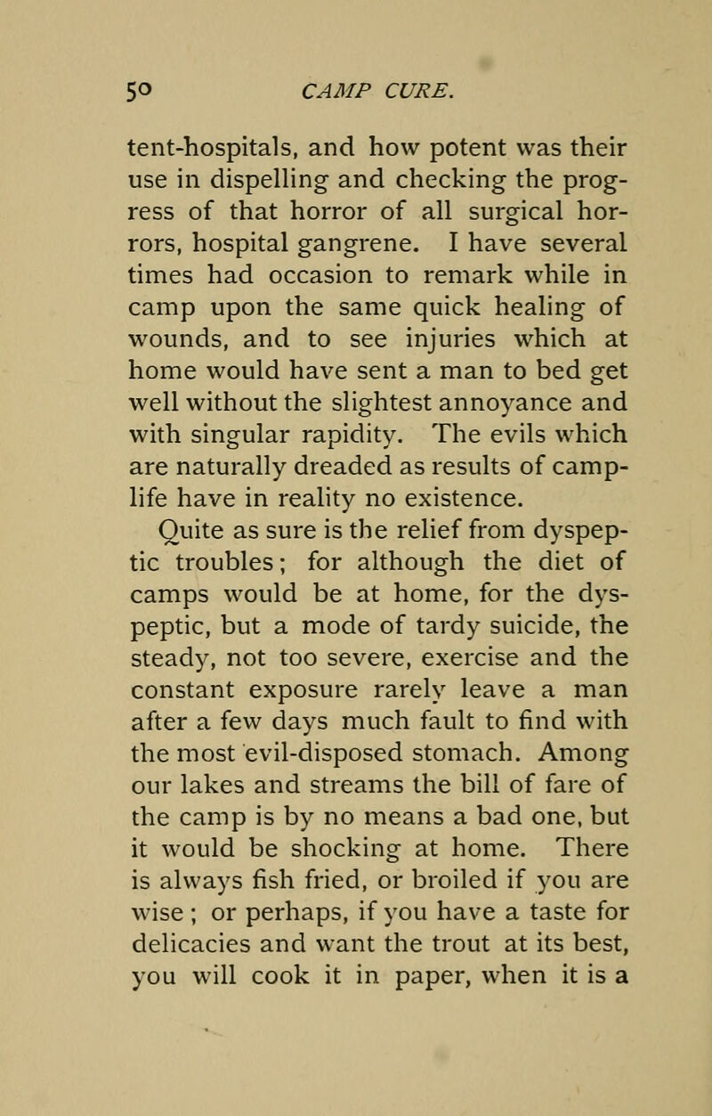 tent-hospitals, and how potent was their use in dispelling and checking the prog- ress of that horror of all surgical hor- rors, hospital gangrene. I have several times had occasion to remark while in camp upon the same quick healing of wounds, and to see injuries which at home would have sent a man to bed get well without the slightest annoyance and with singular rapidity. The evils which are naturally dreaded as results of camp- life have in reality no existence. Quite as sure is the relief from dyspep- tic troubles; for although the diet of camps would be at home, for the dys- peptic, but a mode of tardy suicide, the steady, not too severe, exercise and the constant exposure rarely leave a man after a few days much fault to find with the most evil-disposed stomach. Among our lakes and streams the bill of fare of the camp is by no means a bad one, but it would be shocking at home. There is always fish fried, or broiled if you are wise; or perhaps, if you have a taste for delicacies and want the trout at its best, you will cook it in paper, when it is a