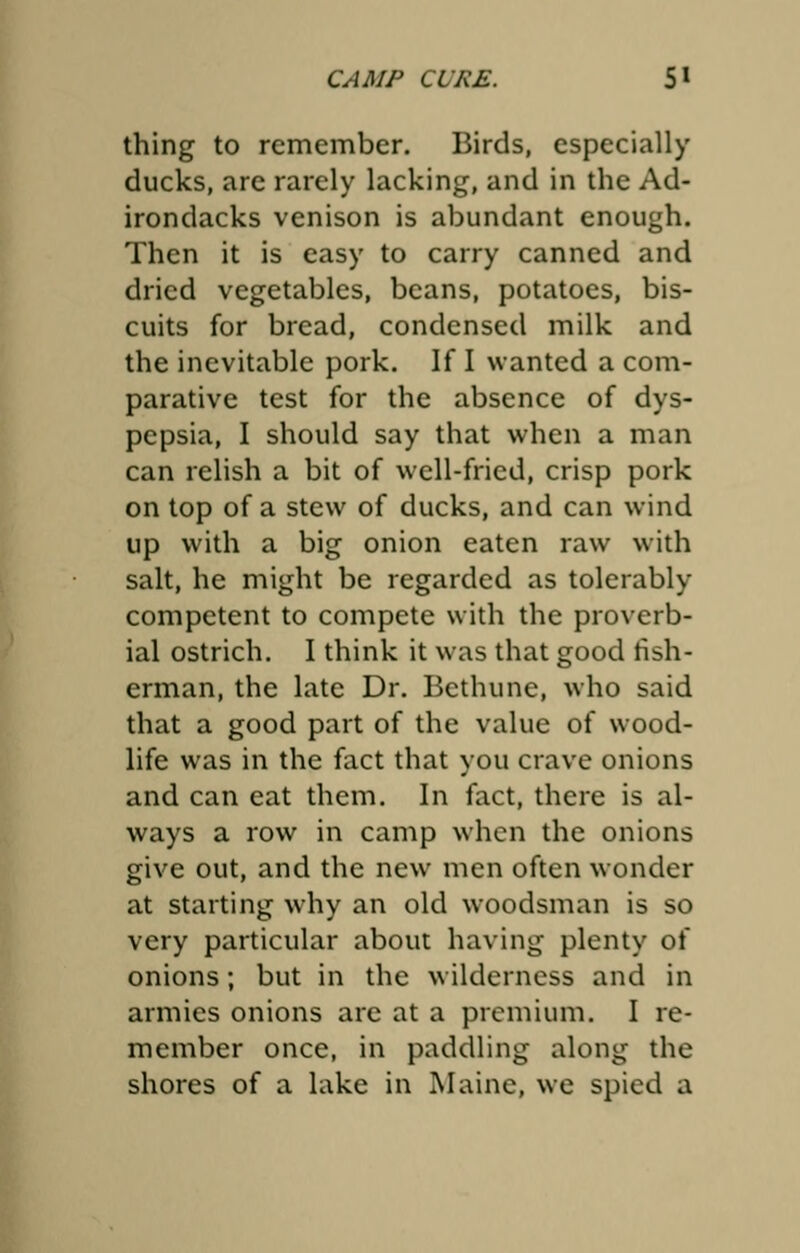 thing to remember. Birds, especially ducks, are rarely lacking, and in the Ad- irondacks venison is abundant enough. Then it is easy to carry canned and dried vegetables, beans, potatoes, bis- cuits for bread, condensed milk and the inevitable pork. If I wanted a com- parative test for the absence of dys- pepsia, I should say that when a man can relish a bit of well-fried, crisp pork on top of a stew of ducks, and can wind up with a big onion eaten raw with salt, he might be regarded as tolerably competent to compete with the proverb- ial ostrich. I think it was that good fish- erman, the late Dr. Bethune, who said that a good part of the value of wood- life was in the fact that you crave onions and can eat them. In fact, there is al- ways a row in camp when the onions give out, and the new men often wonder at starting why an old woodsman is so very particular about having plenty of onions; but in the wilderness and in armies onions are at a premium. I re- member once, in paddling along the shores of a lake in Maine, we spied a