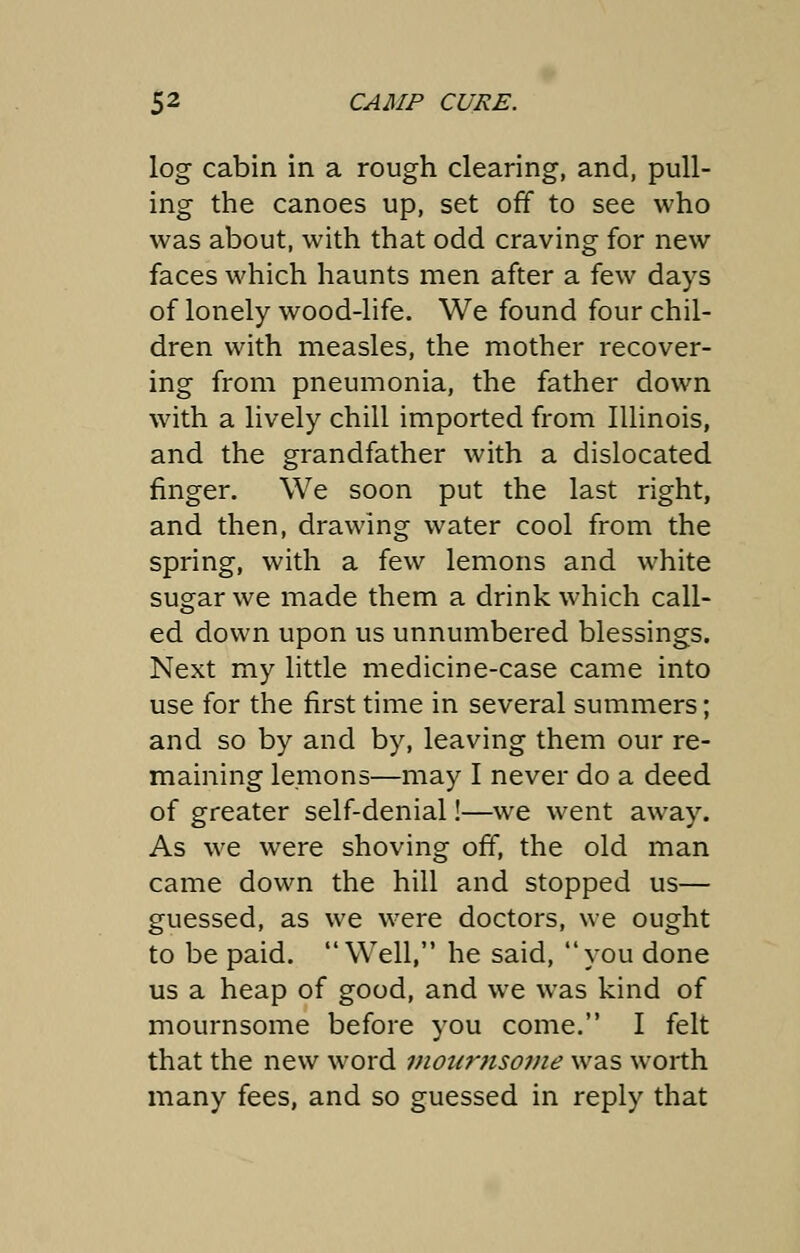 log cabin in a rough clearing, and, pull- ing the canoes up, set off to see who was about, with that odd craving for new faces which haunts men after a few days of lonely wood-life. We found four chil- dren with measles, the mother recover- ing from pneumonia, the father down with a lively chill imported from Illinois, and the grandfather with a dislocated finger. We soon put the last right, and then, drawing water cool from the spring, with a few lemons and white sugar we made them a drink which call- ed down upon us unnumbered blessings. Next my little medicine-case came into use for the first time in several summers; and so by and by, leaving them our re- maining lemons—may I never do a deed of greater self-denial!—we went away. As we were shoving off, the old man came down the hill and stopped us— guessed, as we were doctors, we ought to be paid. Well, he said, you done us a heap of good, and we was kind of mournsome before you come. I felt that the new word monrtisome was worth many fees, and so guessed in reply that