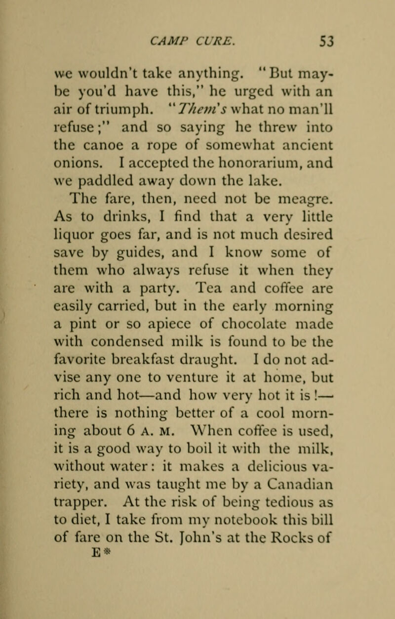 we wouldn't take anything.  But may- be you'd have this, he urged with an air of triumph.  Them's what no man'll refuse; and so saying he threw into the canoe a rope of somewhat ancient onions. I accepted the honorarium, and we paddled away down the lake. The fare, then, need not be meagre. As to drinks, I find that a very little liquor goes far, and is not much desired save by guides, and I know some of them who always refuse it when they are with a party. Tea and coffee are easily carried, but in the early morning a pint or so apiece of chocolate made with condensed milk is found to be the favorite breakfast draught. I do not ad- vise any one to venture it at home, but rich and hot—and how very hot it is !— there is nothing better of a cool morn- ing about 6 A. m. When coffee is used, it is a good way to boil it with the milk, without water: it makes a delicious va- riety, and was taught me by a Canadian trapper. At the risk of being tedious as to diet, I take from my notebook this bill of fare on the St. John's at the Rocks of E*