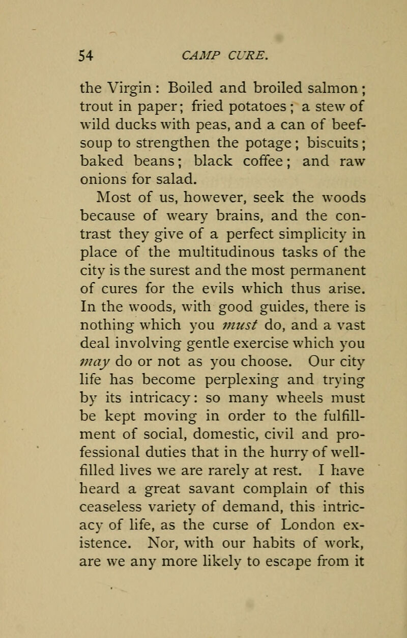 the Virgin : Boiled and broiled salmon; trout in paper; fried potatoes ; a stew of wild ducks with peas, and a can of beef- soup to strengthen the potage; biscuits; baked beans; black coffee; and raw onions for salad. Most of us, however, seek the woods because of weary brains, and the con- trast they give of a perfect simplicity in place of the multitudinous tasks of the city is the surest and the most permanent of cures for the evils which thus arise. In the woods, with good guides, there is nothing which you must do, and a vast deal involving gentle exercise which you may do or not as you choose. Our city life has become perplexing and trying by its intricacy: so many wheels must be kept moving in order to the fulfill- ment of social, domestic, civil and pro- fessional duties that in the hurry of well- filled lives we are rarely at rest. I have heard a great savant complain of this ceaseless variety of demand, this intric- acy of life, as the curse of London ex- istence. Nor, with our habits of work, are we any more likely to escape from it
