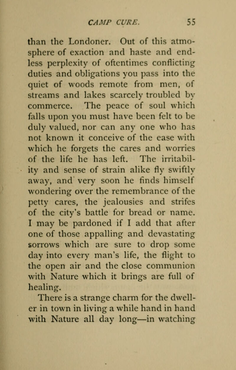 than the Londoner. Out of this atmo- sphere of exaction and haste and end- less perplexity of oftentimes conflicting duties and obligations you pass into the quiet of woods remote from men, of streams and lakes scarcely troubled by commerce. The peace of soul which falls upon you must have been felt to be duly valued, nor can any one who has not known it conceive of the ease with which he forgets the cares and worries of the life he has left. The irritabil- ity and sense of strain alike fly swiftly away, and very soon he finds himself wondering over the remembrance of the petty cares, the jealousies and strifes of the city's battle for bread or name. I may be pardoned if I add that after one of those appalling and devastating sorrows which are sure to drop some day into every man's life, the flight to the open air and the close communion with Nature which it brings are full of healing. There is a strange charm for the dwell- er in town in living a while hand in hand with Nature all day long—in watching