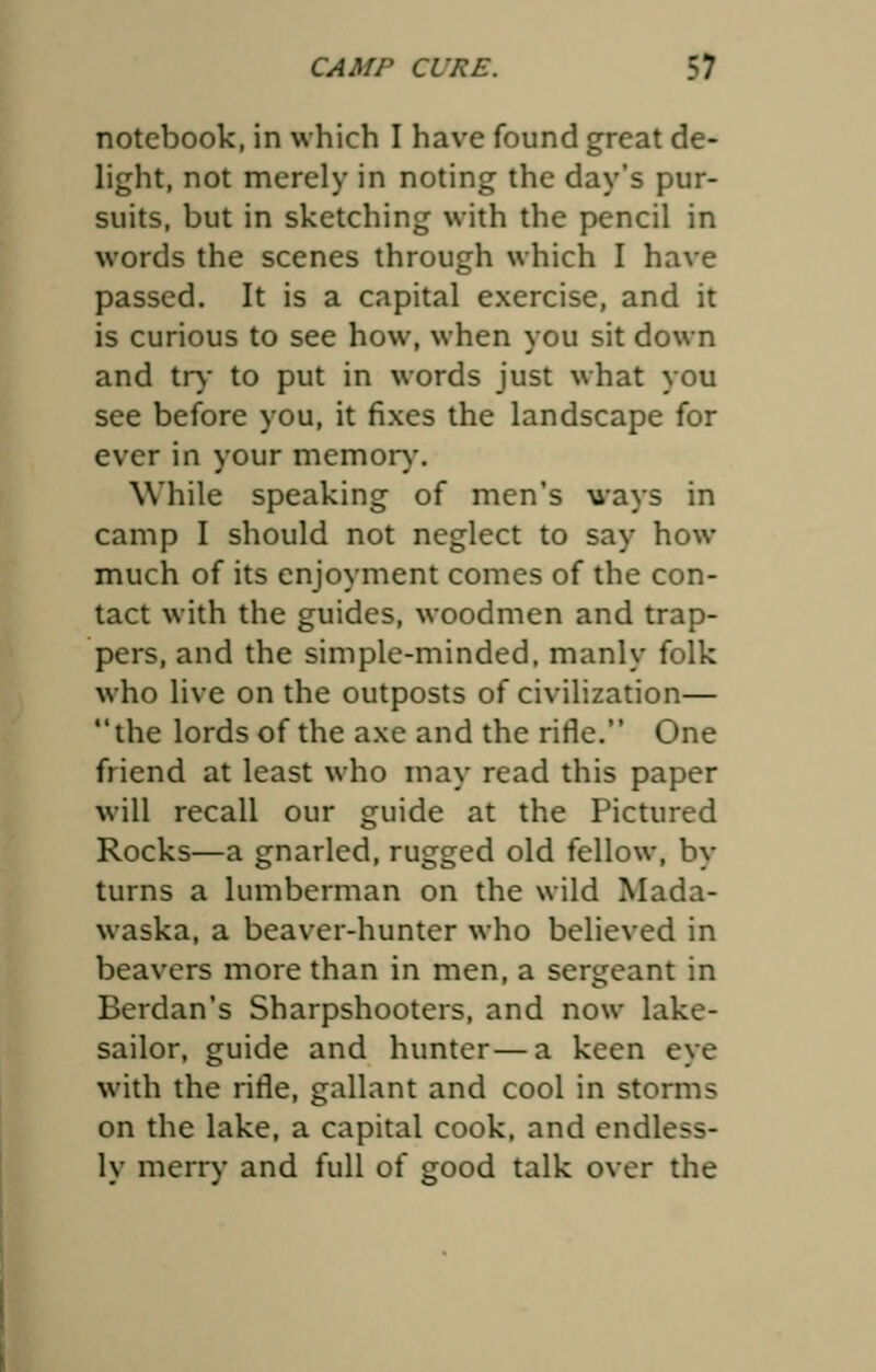 notebook, in which I have found great de- light, not merely in noting the day's pur- suits, but in sketching with the pencil in words the scenes through which I have passed. It is a capital exercise, and it is curious to see how, when you sit down and try to put in words just what you see before you, it fixes the landscape for ever in your memory. While speaking of men's ways in camp I should not neglect to say how much of its enjoyment comes of the con- tact with the guides, woodmen and trap- pers, and the simple-minded, manly folk who live on the outposts of civilization— the lords of the axe and the rifle. One friend at least who may read this paper will recall our guide at the Pictured Rocks—a gnarled, rugged old fellow, by turns a lumberman on the wild Mada- waska, a beaver-hunter who believed in beavers more than in men, a sergeant in Berdan's Sharpshooters, and now lake- sailor, guide and hunter—a keen eye with the rifle, gallant and cool in storms on the lake, a capital cook, and endless- ly merry and full of good talk over the