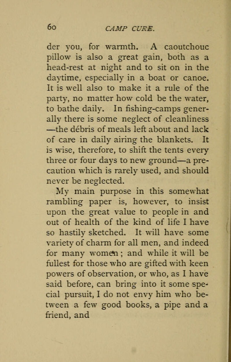 der you, for warmth. A caoutchouc pillow is also a great gain, both as a head-rest at night and to sit on in the daytime, especially in a boat or canoe. It is well also to make it a rule of the party, no matter how cold be the water, to bathe daily. In fishing-camps gener- ally there is some neglect of cleanliness —the debris of meals left about and lack of care in daily airing the blankets. It is wise, therefore, to shift the tents every three or four days to new ground—a pre- caution which is rarely used, and should never be neglected. My main purpose in this somewhat rambling paper is, however, to insist upon the great value to people in and out of health of the kind of life I have so hastily sketched. It will have some variety of charm for all men, and indeed for many wome^i; and while it will be fullest for those who are gifted with keen powers of observation, or who, as I have said before, can bring into it some spe- cial pursuit, I do not envy him who be- tween a few good books, a pipe and a friend, and