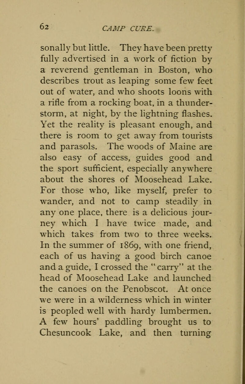 sonally but little. They have been pretty fully advertised in a work of fiction by a reverend gentleman in Boston, who describes trout as leaping some few feet out of water, and who shoots loons with a rifle from a rocking boat, in a thunder- storm, at night, by the lightning flashes. Yet the reality is pleasant enough, and there is room to get away from tourists and parasols. The woods of Maine are also easy of access, guides good and the sport sufficient, especially anywhere about the shores of Moosehead Lake. For those who, like myself, prefer to wander, and not to camp steadily in any one place, there is a delicious jour- ney which I have twice made, and which takes from two to three weeks. In the summer of 1869, with one friend, each of us having a good birch canoe and a guide, I crossed the  carry at the head of Moosehead Lake and launched the canoes on the Penobscot. At once we were in a wilderness which in winter is peopled well with hardy lumbermen. A few hours' paddling brought us to Chesuncook Lake, and then turning