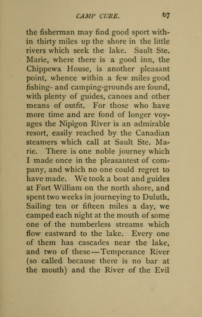 the fisherman may find good sport with- in thirty miles up the shore in the little rivers which seek the lake. Sault Ste. Marie, where there is a good inn, the Chippewa House, is another pleasant point, whence within a few miles good fishing- and camping-grounds are found, with plenty of guides, canoes and other means of outfit. For those who have more time and are fond of longer voy- ages the Nipigon River is an admirable resort, easily reached by the Canadian steamers which call at Sault Ste. Ma- rie. There is one noble journey which I made once in the pleasantest of com- pany, and which no one could regret to have made. We took a boat and guides at Fort William on the north shore, and spent two weeks in journeying to Duluth. Sailing ten or fifteen miles a day, we camped each night at the mouth of some one of the numberless streams which flow eastward to the lake. Every one of them has cascades near the lake, and two of these — Temperance River (so called because there is no bar at the mouth) and the River of the Evil