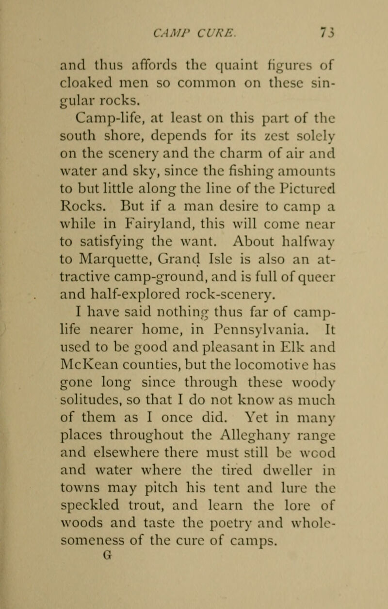 and thus affords the quaint figures of cloaked men so common on these sin- gular rocks. Camp-life, at least on this part of the south shore, depends for its zest solely on the scenery and the charm of air and water and sky, since the fishing amounts to but little along the line of the Pictured Rocks. But if a man desire to camp a while in Fairyland, this will come near to satisfying the want. About halfway to Marquette, Grand Isle is also an at- tractive camp-ground, and is full of queer and half-explored rock-scenery. I have said nothing thus far of camp- life nearer home, in Pennsylvania. It used to be good and pleasant in Elk and McKcan counties, but the locomotive has gone long since through these woody solitudes, so that I do not know as much of them as I once did. Vet in many places throughout the Alleghany range and elsewhere there must still be wood and water where the tired dweller in towns may pitch his tent and lure the speckled trout, and learn the lore of woods and taste the poetry and whole- someness of the cure of camps.