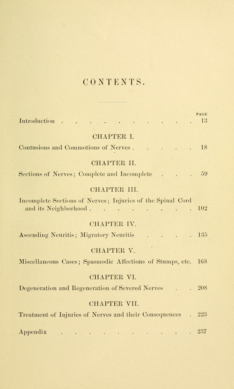 CONTEJfTS. PAGK Iiitrocluction 13 CHAPTEE I. Contusions and Commotions of Nerves . . . . . 18 CHAPTER II. Sections of Nerves; Complete and Incomplete ... 59 CHAPTER III. Incomplete Sections of Nerves; Injuries of tlie Spinal Cord and its Neighborhood 102 CHAPTER IV. Ascending Neuritis; Migratory Neuritis .... 135 CHAPTER V. Miscellaneous Cases; Spasmodic Affections of Stumps, etc. 168 CHAPTER VI. Degeneration and Regeneration of Severed Nerves . . 208 CHAPTER VII. Treatment of Injuries of Nerves and their Consequences . 223 Appendix 237