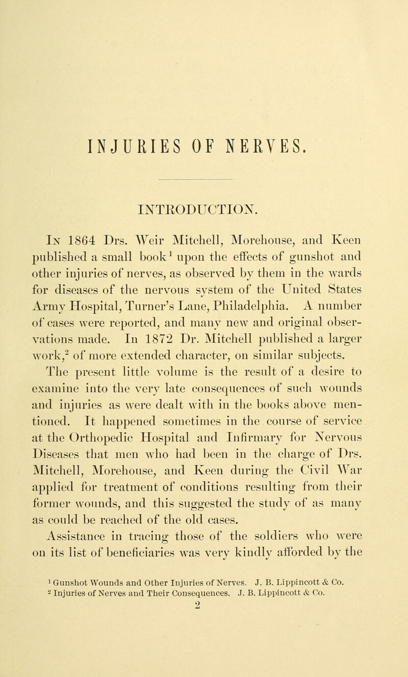 INJURIES OF NERVES INTRODUCTION. In 1864 Drs. Weir Mitchell, Morehouse, and Keen published a small book ^ upon the effects of gunshot and other injuries of nerves, as observed by them in the wards for diseases of the nervous system of the United States Army Hospital, Turner's Lane, Philadelphia. A number of cases were reported, and many new and original obser- vations made. In 1872 Dr. Mitchell published a larger work,^ of more extended character, on similar subjects. The present little volume is the result of a desire to examine into the very late consequences of such wounds and injuries as were dealt with in the books above men- tioned. It happened sometimes in the course of service at the Orthopedic Hospital and Infirmary for Nervous Diseases that men who had been in tlie charge of Drs. Mitchell, Morehouse, and Keen during the Civil War applied for treatment of conditions resulting from their former woimds, and this suggested the study of as many as could be reached of the old cases. Assistance in tracing those of the soldiers who were on its list of beneficiaries was very kindly afforded by the 1 Gunshot Wounds and Other Injuries of Nerves. J. B. Lippincott & Co. 2 Injuries of Nerves and Their Consequences. J. B. Lippincott & Co. 2