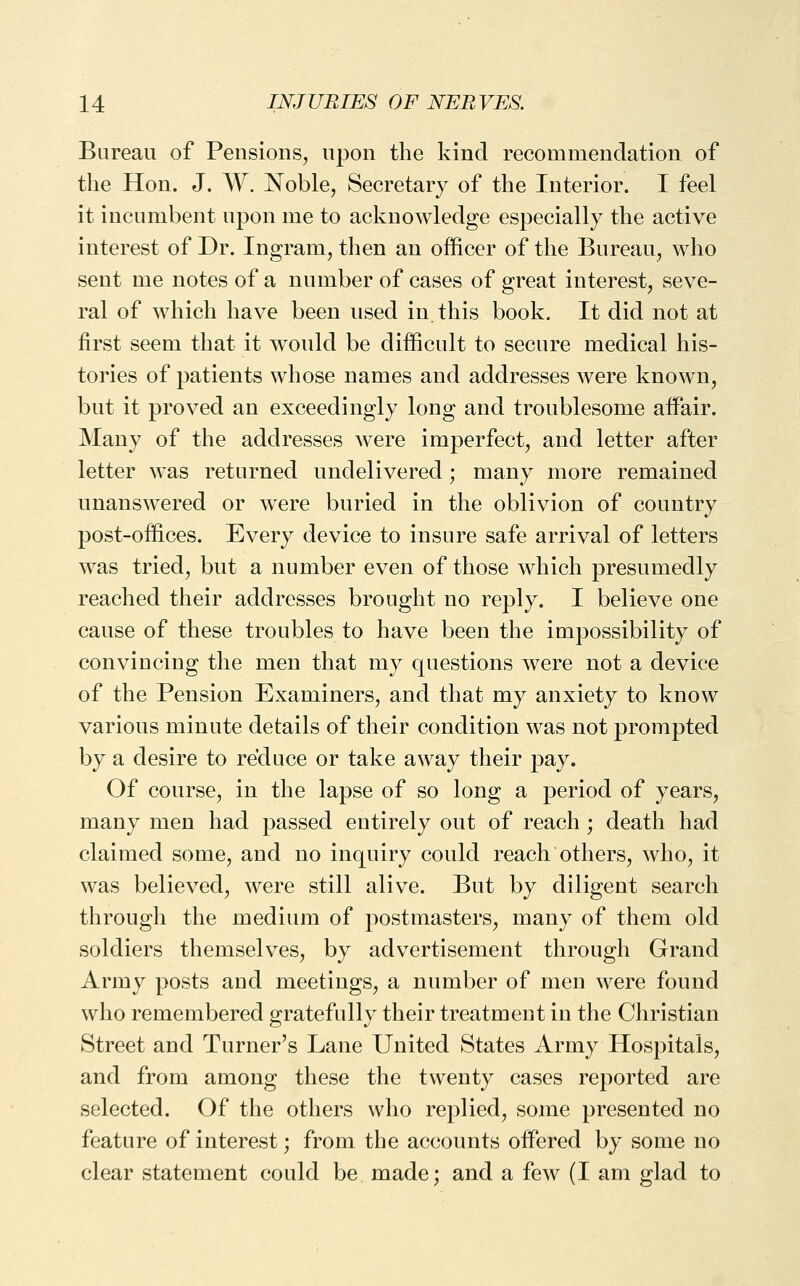 Bureau of Pensions, upon the kind recommendation of the Hon. J. W. Noble, Secretary of the Interior. I feel it incumbent upon me to acknowledge especially the active interest of Dr. Ingram, tlien an officer of the Bureau, who sent me notes of a number of cases of great interest, seve- ral of which have been used in. this book. It did not at first seem that it would be difficult to secure medical his- tories of patients whose names and addresses were known, but it proved an exceedingly long and troublesome affair. Many of the addresses were imperfect, and letter after letter was returned undelivered; many more remained unanswered or were buried in the oblivion of country post-offices. Every device to insure safe arrival of letters was tried, but a number even of those which presumedly reached their addresses brought no reply. I believe one cause of these troubles to have been the impossibility of convincing the men that my questions were not a device of the Pension Examiners, and that my anxiety to know various minute details of their condition was not prompted by a desire to reduce or take away their pay. Of course, in the lapse of so long a period of years, many men had passed entirely out of reach ; death had claimed some, and no inquiry could reach others, who, it was believed, were still alive. But by diligent search through the medium of postmasters, many of them old soldiers themselves, by advertisement through Grand Army posts and meetings, a number of men were found who remembered gratefully their treatment in the Christian Street and Turner's Lane United States Army Hospitals, and from among these the twenty cases reported are selected. Of the others who replied, some presented no feature of interest; from the accounts offered by some no clear statement could be made; and a few (I am glad to