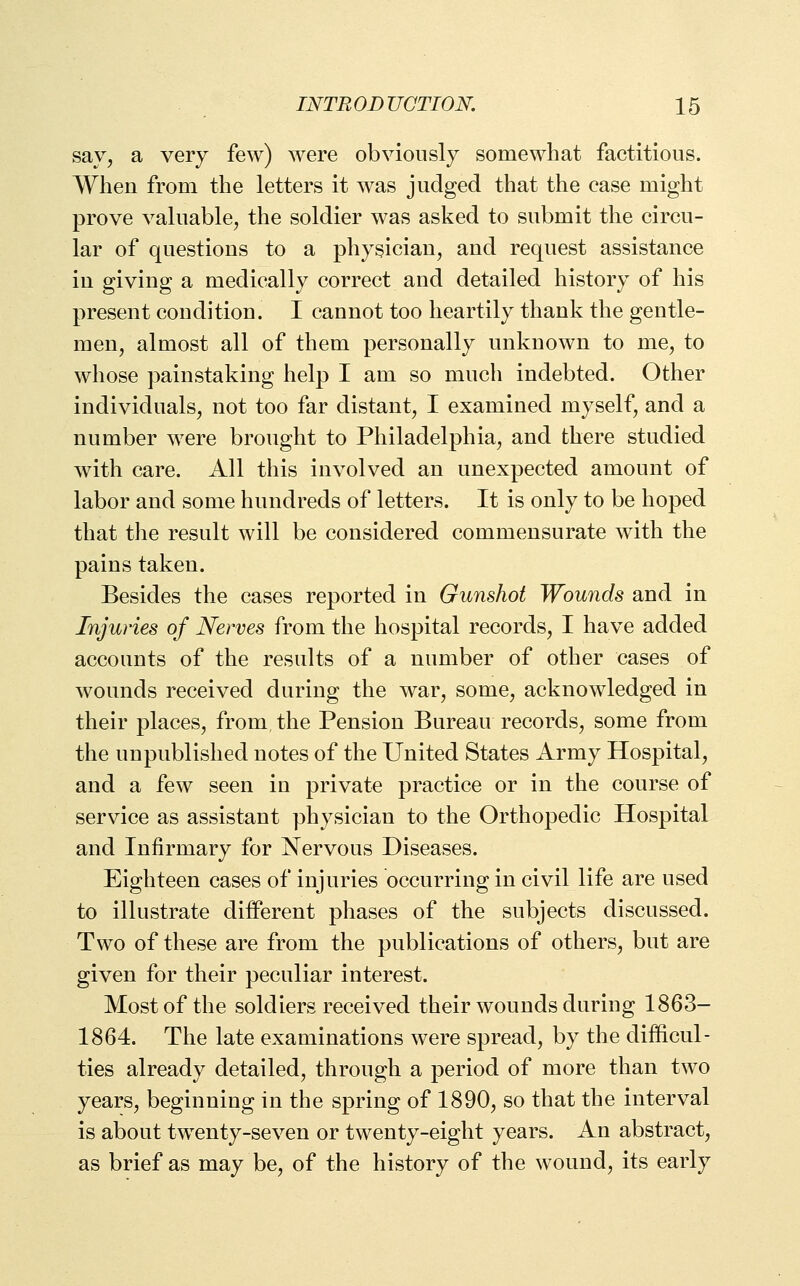 sav, a very few) were obviously somewhat factitious. Wheu from the letters it was judged that the case might prove valuable^ the soldier was asked to submit the circu- lar of questions to a physician, and request assistance in giving a medically correct and detailed history of his present condition. I cannot too heartily thank the gentle- men, almost all of them personally unknown to me, to whose painstaking help I am so much indebted. Other individuals, not too far distant, I examined myself, and a number were brought to Philadelphia, and there studied with care. All this involved an unexpected amount of labor and some hundreds of letters. It is only to be hoped that the result will be considered commensurate with the pains taken. Besides the cases reported in Gunshot Wounds and in Injuries of Nerves from the hospital records, I have added accounts of the results of a number of other cases of wounds received during the war, some, acknowledged in their places, from, the Pension Bureau records, some from the unpublished notes of the United States Army Hospital, and a few seen in private practice or in the course of service as assistant physician to the Orthopedic Hospital and Infirmary for Nervous Diseases. Eighteen cases of injuries occurring in civil life are used to illustrate different phases of the subjects discussed. Two of these are from the publications of others, but are given for their peculiar interest. Most of the soldiers received their wounds during 1863- 1864. The late examinations were spread, by the difficul- ties already detailed, through a period of more than two years, beginning in the spring of 1890, so that the interval is about twenty-seven or twenty-eight years. An abstract, as brief as may be, of the history of the wound, its early