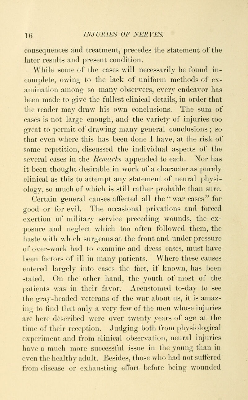 consequences and treatment, precedes the statement of the later results and present condition. While some of the cases will necessarily be found in- complete, owing to the lack of uniform methods of ex- amination among so many observers, every endeavor has been made to give the fullest clinical details, in order that the reader may draw his own conclusions. The sum of cases is not large enough, and the variety of injuries too great to permit of drawing many general conclusions ; so that even where this has been done I have, at the risk of some repetition, discussed the individual aspects of the several cases in the Remarks appended to each. Nor has it been thought desirable in work of a character as purely clinical as this to attempt any statement of neural physi- ology, so much of which is still rather probable than sure. Certain general causes affected all the war cases'' for good or for evil. The occasional privations and forced exertion of military service preceding wounds, the ex- posure and neglect which too often followed them, the haste with which surgeons at the front and under pressure of over-work had to examine and dress cases, must have been factors of ill in many patients. Where these causes entered largely into cases the fact, if known, has been stated. On the other hand, the youth of most of the patients was in their favor. Accustomed to-day to see the gray-headed veterans of the war about us, it is amaz- ing to find that only a very few of the men whose injuries are here described were over twenty years of age at the time of their reception. Judging both from physiological experiment and from clinical observation, neural injuries have a much more successful issue in the young than in even the healthy adult. Besides, those who had not suifered from disease or exhausting effort before being wounded