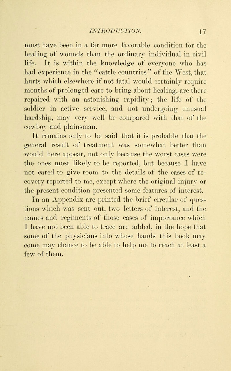 must have been in a far more favorable condition for the healing of wounds than the ordinary individual in civil life. It is within the knowledge of everyone who has had experience in the ^' cattle countries '^ of the West, that hurts which elsewhere if not fatal would certainly require months of prolonged care to bring about healing, are there repaired with an astonishing rapidity; the life of the soldier in active service, and not undergoing unusual hardship, may very well be compared with that of the cowboy and plainsman. It remains only to be said that it is probable that the general result of treatment was somewhat better than would here appear, not only because the worst cases were the ones most likely to be reported, but because I have not cared to give room to the details of the cases of re- covery reported to me, except where the original injury or the present condition presented some features of interest. In an Appendix are printed the brief circular of ques- tions which was sent out, two letters of interest, and the names and regiments of those cases of importance which I have not been able to trace are added, in the hope that some of the physicians into whose hands this book may come may chance to be able to help me to reach at least a few of them.