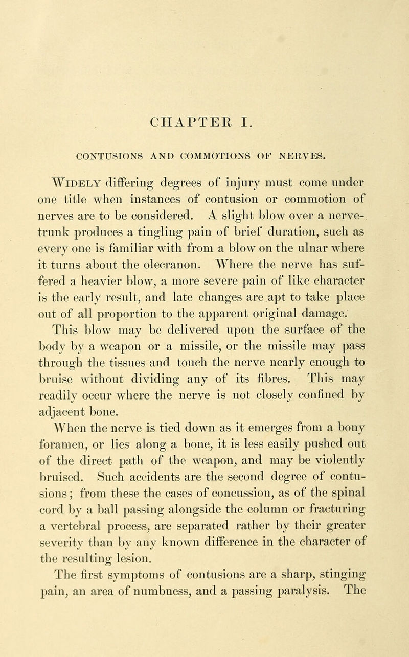 CHAPTER I. CONTUSIONS AND COMMOTIONS OF NERVES. Widely differing degrees of injury must come under one title when instances of contusion or commotion of nerves are to be considered. A slight blow over a nerve- trunk produces a tingling pain of brief duration, such as every one is familiar with from a blow^ on the ulnar where it turns about the olecranon. Where the nerve has suf- fered a heavier blow, a more severe pain of like character is the early result, and late changes are apt to take place out of all proportion to the apparent original damage. This blow may be delivered upon the surface of the body by a weapon or a missile, or the missile may pass through the tissues and touch the nerve nearly enough to bruise without dividing any of its fibres. This may readily occur where the nerve is not closely confined by adjacent bone. When the nerve is tied down as it emerges from a bony foramen, or lies along a bone, it is less easily pushed out of the direct path of the weapon, and may be violently bruised. Such accidents are the second degree of contu- sions ; from these the cases of concussion, as of the spinal cord by a ball passing alongside the column or fracturing a vertebral process, are separated rather by their greater severity than by any known difference in the character of the resulting lesion. The first symptoms of contusions are a sharp, stinging pain, an area of numbness, and a passing paralysis. The