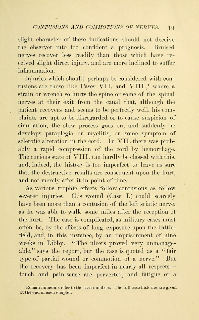 slight character of these indications should not deceive the observer into too confident a prognosis. Bruised nerves recover less readily than those which have re- ceived slight direct injury, and are more inclined to suffer inflammation. Injuries which should perhaps be considered with con- tusions are those like Cases VII. and VIII./ where a strain or wrench so hurts the spine or some of the spinal nerves at their exit from the canal that, although the patient recovers and seems to be perfectly well, his com- plaints are apt to be disregarded or to cause suspicion of simulation, the slow process goes on, and suddenly he develops paraplegia or myelitis, or some symptom of sclerotic alteration in the cord. In VII. there was prob- ably a rapid compression of the cord by hemorrhage. The curious state of VIII. can hardly be classed with this, and, indeed, the history is too imperfect to leave us sure that the destructive results are consequent upon the hurt, and not merely after it in point of time. As various trophic effects follow contusions as follow severer injuries. G.'s wound (Case I.) could scarcely have been more than a contusion of the left sciatic nerve, as he was able to walk some miles after the reception of the hurt. The case is complicated, as military cases must often be, by the effects of long exposure upon the battle- field, and, in this instance, by an imprisonment of nine weeks in Libby. ^^The ulcers proved very unmanage- able, says the report, but the case is quoted as a '' fair type of partial wound or commotion of a nerve. But the recovery has been imperfect in nearly all respects— touch and pain-sense are perverted, and fatigue or a 1 Roman numerals refer to the case-numbers. The full case-histories are given at the end of each chapter.
