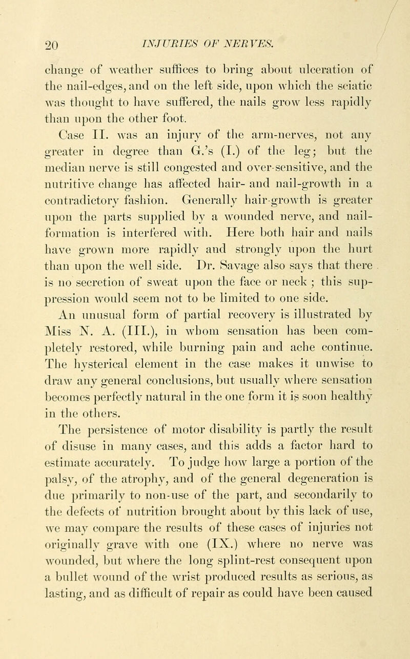 change of weather suffices to bring about ulceration of the nail-edges, and on the left side, upon which the sciatic was thought to have suffered, the nails grow less rapidly than upon the other foot. Case II. was an injury of the arm-nerves, not any greater in degree than G/s (I.) of the leg; bat the median nerve is still congested and over-sensitive, and the nutritive change has affected hair- and nail-growth in a contradictory fashion. Generally hair-growth is greater upon the parts supplied by a wounded nerve, and nail- formation is interfered with. Here both hair and nails have grown more rapidly and strongly upon the hurt than upon the well side. Dr. Savage also says that there is no secretion of sweat upon the face or neck ; this sup- pression would seem not to be limited to one side. An unusual form of partial recovery is illustrated by Miss N. A. (III.)^ ill whom sensation has been com- pletely restored, while burning pain and ache continue. The hysterical element in the case makes it unwise to draw any general conclusions, but usually where sensation becomes perfectly natural in the one form it is soon healthy in the others. The persistence of motor disability is partly the result of disuse in many cases, and this adds a factor hard to estimate accurately. To judge how large a portion of the palsy, of the atrophy, and of the general degeneration is due primarily to non-use of the part, and secondarily to the defects of nutrition brought about by this lack of use, we may compare the results of these cases of injuries not originally grave with one (IX.) where no nerve was wounded, but where the long splint-rest consequent upon a bullet wound of the wrist produced results as serious, as lasting, and as difficult of repair as could have been caused