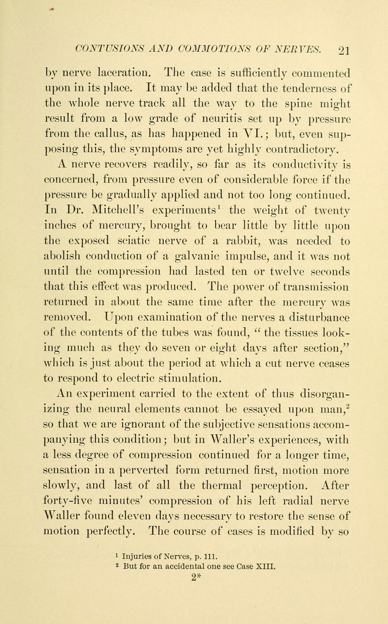 by nerve laceration. The case is sufficiently commented npon in its place. It may be added that the tenderness of the whole nerve track all the way to the spine might result from a low grade of neuritis set up by pressure from the callus, as has happened in VI.; but, even sup- posing this, the symptoms are yet highly contradictory. A nerve recovers readily, so far as its conductivity is concerned, from pressure even of considerable force if the pressure be gradually applied and not too long continued. In Dr. Mitchell's experiments^ the weight of twenty inches of mercury, brought to bear little by little upon the exposed sciatic nerve of a rabbit, was needed to abolish conduction of a galvanic impulse, and it was not until the compression had lasted ten or twelve seconds that this effect was produced. The power of transmission returned in about the same time after the mercury was removed. Upon examination of the nerves a disturbance of the contents of the tubes was found, ^^ the tissues look- ing much as they do seven or eight days after section,'' which is just about the period at which a cut nerve ceases to respond to electric stimulation. An experiment carried to the extent of thus disorgan- izing the neural elements cannot be essayed upon man,^ so that we are ignorant of the subjective sensations accom- panying this condition; but in Waller's experiences, with a less degree of compression continued for a longer time, sensation in a perverted form returned first, motion more slowly, and last of all the thermal perception. After forty-five minutes' compression of his left radial nerve Waller found eleven days necessary to restore the sense of motion perfectly. The course of cases is modified by so 1 Injuries of Nerves, p. 111. 2 But for an accidental one see Case XIII. 2^
