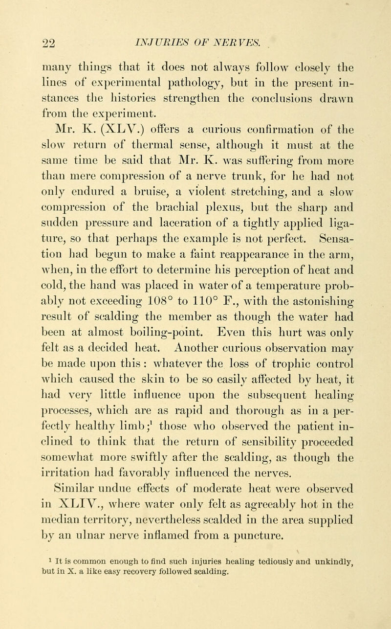 many things that it does not always follow closely the lines of experimental pathology, but in the present in- stances the histories strengthen the conclusions drawn from the experiment. Mr. K. (XLY.) offers a curious confirmation of the slow return of thermal sense, although it must at the same time be said that Mr. K. was suffering from more than mere compression of a nerve trunk, for he had not only endured a bruise, a violent stretching, and a slow compression of the brachial plexus, but the sharp and sudden pressure and laceration of a tightly applied liga- ture, so that perhaps the example is not perfect. Sensa- tion had begun to make a faint reappearance in the arm, when, in the effort to determine his perception of heat and cold, the hand was placed in water of a temperature prob- ably not exceeding 108° to 110° F., with the astonishing result of scalding the member as though the water had been at almost boiling-point. Even this hurt was only felt as a decided heat. Another curious observation may be made upon this : whatever the loss of trophic control which caused the skin to be so easily affected by heat, it had very little influence upon the subsequent healing processes, which are as rapid and thorough as in a per- fectly healthy limb;' those who observed the patient in- clined to think that the return of sensibility proceeded somewhat more swiftly after the scalding, as though the irritation had favorably influenced the nerves. Similar undue effects of moderate heat were observed in XLIV., where water only felt as agreeably hot in the median territory, nevertheless scalded in the area supplied by an ulnar nerve inflamed from a puncture. 1 It is common enough to find such injuries healing tediously and unkindly, but in X. a like easy recovery followed scalding.