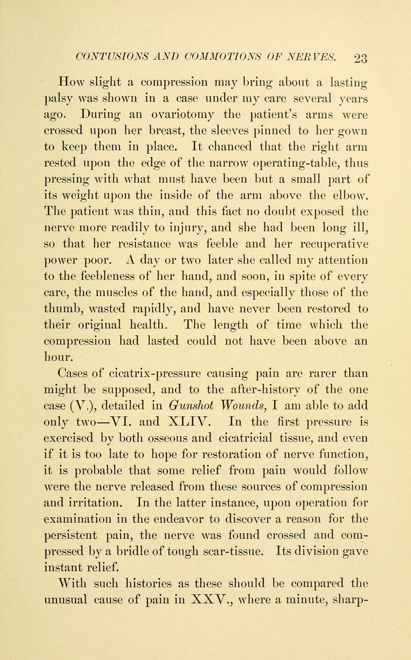How slight a compression may bring about a lasting palsy was shown in a case under my care several years ago. During an ovariotomy the patient's arms were crossed upon her breast, the sleeves pinned to her gown to keep them in place. It chanced that the right arm rested upon the edge of the narrow operating-table, thus pressing with what must have been but a small part of its weight upon the inside of the arm above the elbow. The patient was thin, and this fact no doubt exposed the nerve more readily to injury, and she had been long ill, so that her resistance was feeble and her recuperative power poor. A day or two later she called my attention to the feebleness of her hand, and soon, in spite of every care, the muscles of the hand, and especially those of the thumb, wasted rapidly, and have never been restored to their original health. The length of time which the compression had lasted could not have been above an hour. Cases of cicatrix-pressure causing pain are rarer than might be supposed, and to the after-history of the one case (V.), detailed in Gunshot Wounds, I am able to add only two—VI. and XLIV. In the first pressure is exercised by both osseous and cicatricial tissue, and even if it is too late to hope for restoration of nerve function, it is probable that some relief from pain would follow were the nerve released from these sources of compression and irritation. In the latter instance, upon operation for examination in the endeavor to discover a reason for the persistent pain, the nerve was found crossed and com- pressed by a bridle of tough scar-tissue. Its division gave instant relief. With such histories as these should be compared the unusual cause of pain in XXV., where a minute, sharp-