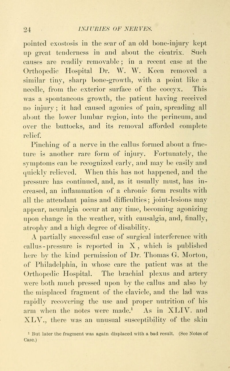 pointed exostosis in the scar of an old bone-injury kept up great tenderness in and about the cicatrix. Such causes are readily removable; in a recent case at the Orthopedic Hospital Dr. W. W. Keen removed a similar tiny, sharp bone-growth, with a point like a needle, from the exterior surface of the coccyx. This was a spontaneous growth, the patient having received no injury; it had caused agonies of pain, spreading all about the lower lumbar region, into the perineum, and over the buttocks, and its removal afforded complete relief. Pinching of a nerve in the callus formed about a frac- ture is another rare form of injury. Fortunately, the symptoms can be recognized early, and may be easily and quickly relieved. When this has not happened, and the pressure has continued, and, as it usually must, has in- creased, an inflammation of a chronic form results with all the attendant pains and difficulties; joint-lesions may appear, neuralgia occur at any time, becoming agonizing upon change in the weather, with causalgia, and, finally, atrophy and a high degree of disability. A partially successful case of surgical interference with callus-pressure is reported in X, which is published here by the kind permission of Dr. Thomas G. Morton, of Philadelphia, in whose care the patient was at the Orthopedic Hospital. The brachial plexus and artery were both much pressed upon by the callus and also by the misplaced fragment of the clavicle, and the lad was rapidly recovering the use and proper nutrition of his arm when the notes were made.^ As in XLIV. and XLV.j there was an unusual susceptibility of the skin 1 But later the fragment was again displaced with a bad result. (See Notes of Case.)