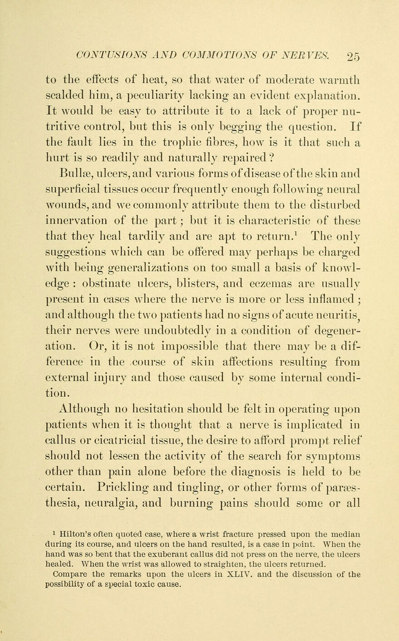 to the effects of heat^ so that water of moderate warmth scalded him, a peculiarity lacking an evident exj^lanation. It would be easy to attribute it to a lack of proper nu- tritive control, but this is only begging the question. If the fault lies in the trophic fibres, how is it that such a hurt is so readily and naturally repaired ? Bullae, ulcers, and various forms of disease of the skin and superficial tissues occur frequently enough following neural wounds, and we commonly attribute them to the disturbed innervation of the part; but it is characteristic of these that they heal tardily and are apt to return.^ The only suggestions which can be offered may perhaps be charged with being generalizations on too small a basis of knowl- edge : obstinate ulcers, blisters, and eczemas are usually present in cases where the nerve is more or less inflamed ; and although the two patients had no signs of acute neuritis^ their nerves were undoubtedly in a condition of degener- ation. Or, it is not impossible that there may be a dif- ference in the course of skin affections resulting from external injury and those caused by some internal condi- tion. Although no hesitation should be felt in operating upon patients when it is thought that a nerve is implicated in callus or cicatricial tissue, the desire to afford prompt relief should not lessen the activity of the search for symptoms other than pain alone before the diagnosis is held to be certain. Prickling and tingling, or other forms of parses- thesia, neuralgia, and burning pains should some or all 1 Hilton's often quoted case, where a wrist fracture pressed upon the median during its course, and ulcers on the hand resulted, is a case in point. When the hand was so bent that the exuberant callus did not press on the nerve, the ulcers healed. When the wrist was allowed to straighten, the ulcers returned. Compare the remarks upon the ulcers in XLIV. and the discussion of the possibility of a special toxic cause.