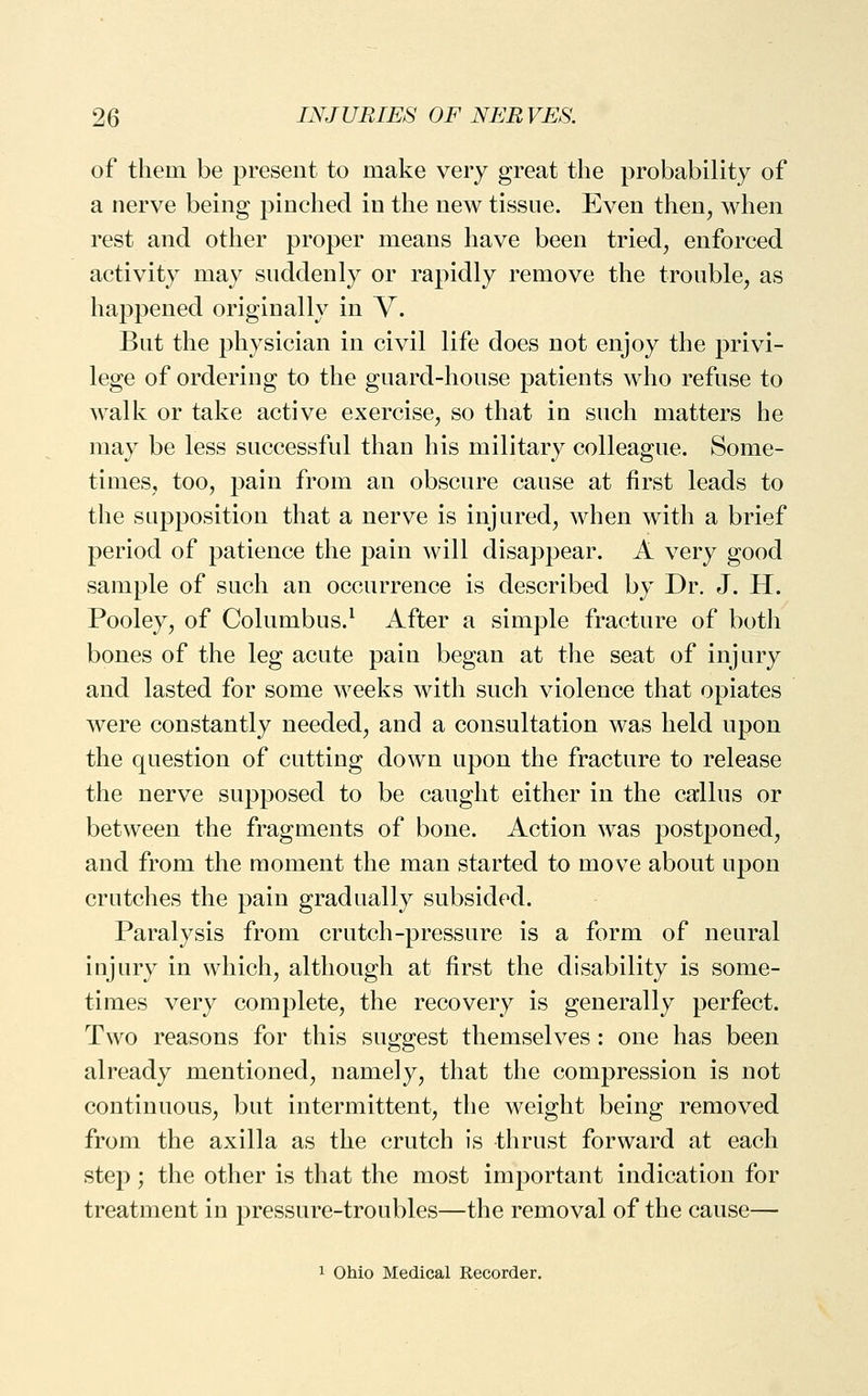 of them be present to make very great the probability of a nerve being pinched in the new tissue. Even then, when rest and other proper means have been tried, enforced activity may suddenly or rapidly remove the trouble, as happened originally in V. But the physician in civil life does not enjoy the privi- lege of ordering to the guard-house patients who refuse to walk or take active exercise, so that in such matters he may be less successful than his military colleague. Some- times, too, pain from an obscure cause at first leads to the supposition that a nerve is injured, when with a brief period of patience the pain will disappear. A very good sample of such an occurrence is described by Dr. J. H. Pooley, of Columbus.^ After a simple fracture of both bones of the leg acute pain began at the seat of injury and lasted for some weeks with such violence that opiates were constantly needed, and a consultation was held upon the question of cutting down upon the fracture to release the nerve supposed to be caught either in the callus or between the fragments of bone. Action was postponed, and from the moment the man started to move about upon crutches the pain gradually subsided. Paralysis from crutch-pressure is a form of neural injury in which, although at first the disability is some- times very complete, the recovery is generally perfect. Two reasons for this suggest themselves : one has been already mentioned, namely, that the compression is not continuous, but intermittent, the weight being removed from the axilla as the crutch is thrust forward at each step; the other is that the most important indication for treatment in pressure-troubles—the removal of the cause— 1 Ohio Medical Recorder.
