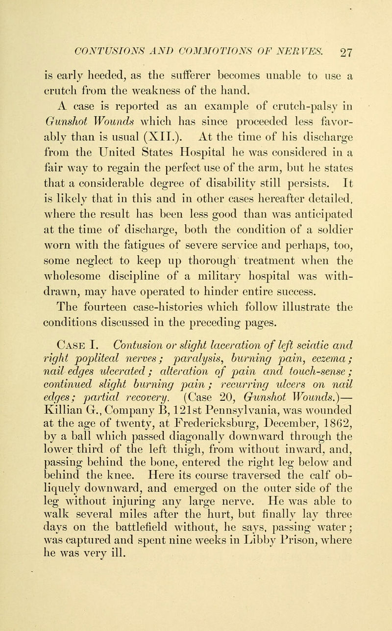 is early heeded, as the sufferer becomes unable to use a crutch from the weakness of the hand. A case is reported as an example of crutch-palsy in Gunshot Wounds which has since proceeded less favor- ably than is usual (XII.). At the time of his discharge from the United States Hospital he was considered in a fair way to regain the perfect use of the arm, but he states that a considerable degree of disability still persists. It is likely that in this and in other cases hereafter detailed, where the result has been less good than was anticipated at the time of discharge, both the condition of a soldier worn with the fatigues of severe service and perhaps, too, some neglect to keep up thorough treatment when the wholesome discipline of a military hospital was with- drawn, may have operated to hinder entire success. The fourteen case-histories which follow illustrate the conditions discussed in the preceding pages. Case I. Contusion or slight laceration of left sciatic and right popliteal nerves; paralysis, burning pain, eczema; nail edges ulcerated; alteration of pain and touch-sense ; continued slight burning pain; recurring ulcers on nail edges; partial recovery. (Case 20, Gunshot Wounds.)— Killian G., Company B, 121st Pennsylvania, was wounded at the age of twenty, at Fredericksburg, December, 1862, by a ball which passed diagonally downward through the lower third of the left thigh, from without inward, and, passing behind the bone, entered the right leg below and behind the knee. Here its course traversed the calf ob- liquely downward, and emerged on the outer side of the leg without injuring any large nerve. He was able to walk several miles after the hurt, but finally lay three days on the battlefield without, he says, passing water; was captured and spent nine weeks in Libby Prison, where he was very ill.