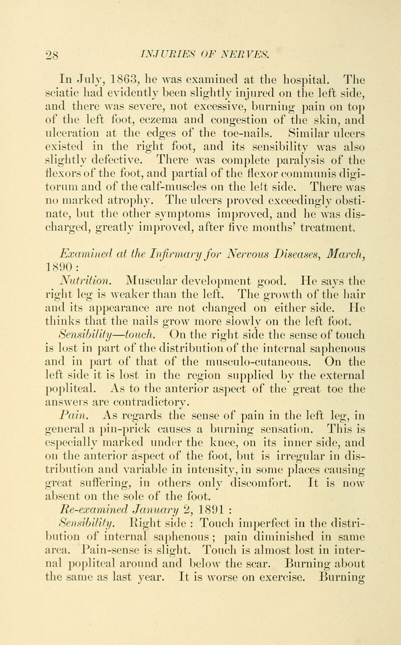 In July, 1863j he was examined at the hospital. The sciatic had evidently been slightly injured on the left side, and there was severe, not excessive, burning pain on top of the left foot, eczema and congestion of the skin, and ulceration at the edges of the toe-nails. Similar ulcers existed in the right foot, and its sensibility was also slightly defective. There was complete paralysis of the flexors of the foot, and partial of the flexor communis digi- torum and of the calf-muscles on the lelt side. There was no marked atrophy. The ulcers proved exceedingly obsti- nate, but the other .symptoms improved^ and he was dis- charged, greatly improved, after five months' treatment. Examined at the Infirmary for Nervous Diseases, March, 1890: Nutrition. Muscular development good. He says the right leg is weaker than the left. The growth of the hair and its appearance are not changed on either side. He thinks that the nails grow more slowly on the left foot. Sensibility—touch. On the right side the sense of touch is lost in part of the distribution of the internal saphenous and in part of that of the musculo-cutaneous. On the left side it is lost in the region supplied by the external popliteal. As to the anterior aspect of the great toe the answeis are contradictory. Pain. As regards the sense of pain in the left leg, in general a pin-prick causes a burning sensati(m. This is especially marked under the knee, on its inner side, and on the anterior aspect of the foot, but is irregular in dis- tribution and variable in intensity, in some places causing great suffering, in others only discomfort. It is now absent on the sole of the foot. Re-examined January 2, 1891 : Sensibility. Right side : Touch imperfect in the distri- bution of internal saphenous ; pain diminished in same area. Pain-sense is slight. Touch is almost lost in inter- nal popliteal around and below the scar. Burning about the same as last year. It is worse on exercise. Burning