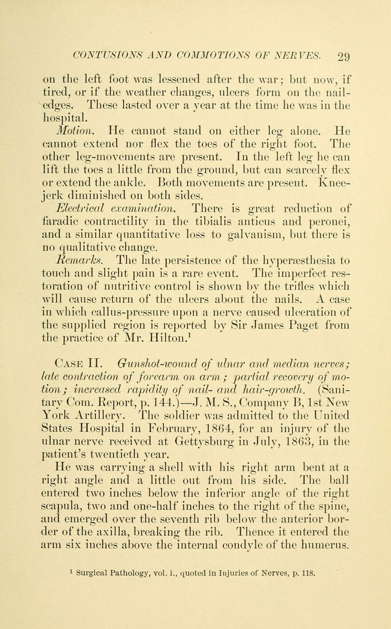 on the left foot was lessened after the war; but now^ if tired^ or if the weather changes, ulcers form on the nail- edges. These lasted over a year at the time he was in the hospital. Motion. He cannot stand on either leg alone. He cannot extend nor flex the toes of the right foot. The other leg-movements are present. In the left leg he can lift the toes a little from the ground, but can scarcely flex or extend the ankle. Both movements are present. Knee- jerk diminished on both sides. Electrical examination. There is great reduction of faradic contractility in the tibialis anticus and peronei, and a similar quantitative loss to galvanism, but there is no qualitative change. Remarks. The late persistence of the hypersesthesia to touch and slight pain is a rare event. The imperfect res- toration of nutritive control is shown by the trifles which will cause return of the ulcers about the nails. A case in which callus-pressure upon a nerve caused ulceration of the supplied region is reported by Sir James Paget from the practice of Mr. Hilton.^ Case II. Gunshot-wound of ulnar and median nerves; late contraction of forearm on arm ; partial recovery of mo- tion ; increased rapidity of nail- and hair-gi^owth. (Sani- tary Com. Report, p. 144.)—J. M. S., Company B, 1st New York Artillery. The soldier was admitted to the United States Hospital in February, 1864, for an injury of the ulnar nerve received at Gettysburg in July, 1863, in the patient^s twentieth year. He was carrying a shell with his right arm bent at a right angle and a little out from his side. The ball entered two inches below the inferior angle of the right scapula, two and one-half inches to the right of the spine, and emerged over the seventh rib below the anterior bor- der of the axilla, breaking the rib. Thence it entered the arm six inches above the internal condyle of the humerus. 1 Surgical Pathology, vol. i., quoted in Injuries of Nerves, p. 118.