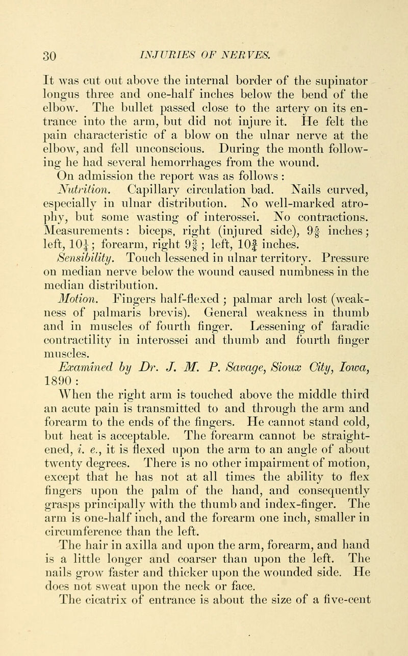 It Avas cut out above the internal border of the supinator longus three and one-half inches below the bend of the elbow. The bullet passed close to the artery on its en- trance into the arm, but did not injure it. He felt the pain characteristic of a blow on the ulnar nerve at the elbow, and fell unconscious. During the month follow- ing he had several hemorrhages from the wound. On admission the report was as follows: Nutrition. Capillary circulation bad. Nails curved, especially in ulnar distribution. No well-marked atro- phy, but some wasting of interossei. No contractions. Measurements: biceps, right (injured side), 9f inches; left, lOJ; forearm, right 9f; left, lOJ inches. Sensibility. Touch lessened in ulnar territory. Pressure on median nerve below the wound caused numbness in the median distribution. Motion. Fingers half-flexed ; palmar arch lost (weak- ness of palmaris brevis). General weakness in thumb and in muscles of fourth finger. Lessening of faradic contractility in interossei and thumb and fourth finger muscles. Examined by Dr. J. M. P. Savage, Sioux City, Iowa, 1890 : When the right arm is touched above the middle third an acute pain is transmitted to and through the arm and forearm to the ends of the fingers. He cannot stand cold, but heat is acceptable. The forearm cannot be straight- ened, i. e., it is flexed upon the arm to an angle of about twenty degrees. There is no other impairment of motion, except that he has not at all times the ability to flex fingers upon the palm of the hand, and consequently grasps principally with the thumb and index-finger. The arm is one-half inch, and the forearm one inch, smaller in circumference than the left. The hair in axilla and upon the arm, forearm, and hand is a little longer and coarser than upon the left. The nails grow faster and thicker upon the wounded side. He does not sweat uj)on the neck or face. The cicatrix of entrance is about the size of a five-cent