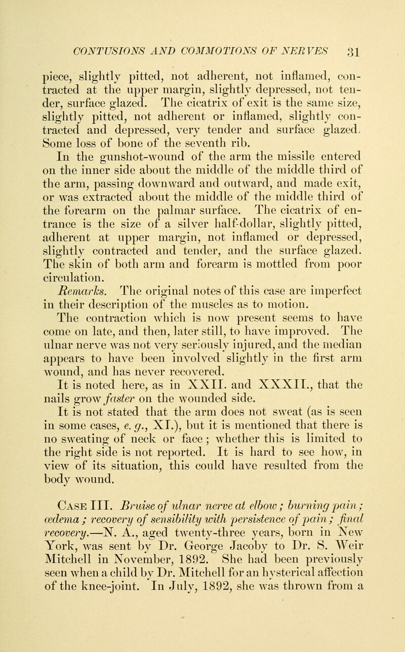 piece, slightly pitted, not adherent, not inflamed, con- tracted at the upper margin, slightly depressed, not ten- der, surface glazed. The cicatrix of exit is the same size, slightly pitted, not adherent or inflamed, slightly con- tracted and depressed, very tender and surface glazed. Some loss of bone of the seventh rib. In the gunshot-wound of the arm the missile entered on the inner side about the middle of the middle third of the arm, passing downward and outward, and made exit, or was extracted about the middle of the middle third of the forearm on the palmar surface. The cicatrix of en- trance is the size of a silver half-dollar, slightly pitted, adherent at upper margin, not inflamed or depressed, slightly contracted and tender, and the surface glazed. The skin of both arm and forearm is mottled from poor circulation. Remarhs. The original notes of this case are imperfect in their description of the muscles as to motion. The contraction which is now^ present seems to have come on late, and then, later still, to have improved. The ulnar nerve was not very seriously injured, and the median appears to have been involved slightly in the first arm wound, and has laever recovered. It is noted here, as in XXII. and XXXIL, that the nails grow faster on the wounded side. It is not stated that the arm does not sweat (as is seen in some cases, e. g., XI.), but it is mentioned that there is no sweating of neck or face; whether this is limited to the right side is not reported. It is hard to see how, in view of its situation, this could have resulted from the body wound. Case III. Bruise of ulnar nerve at elbow; burning pain; oedema ; recovery of sensibility with persistence of pain; final recovery.—X. A., aged twenty-three years, born in Xew York, was sent by Dr. George Jacoby to Dr. S. Weir Mitchell in November, 1892. She had been previously seen when a child by Dr. Mitchell for an hysterical affection of the knee-joint. In July, 1892, she was thrown from a