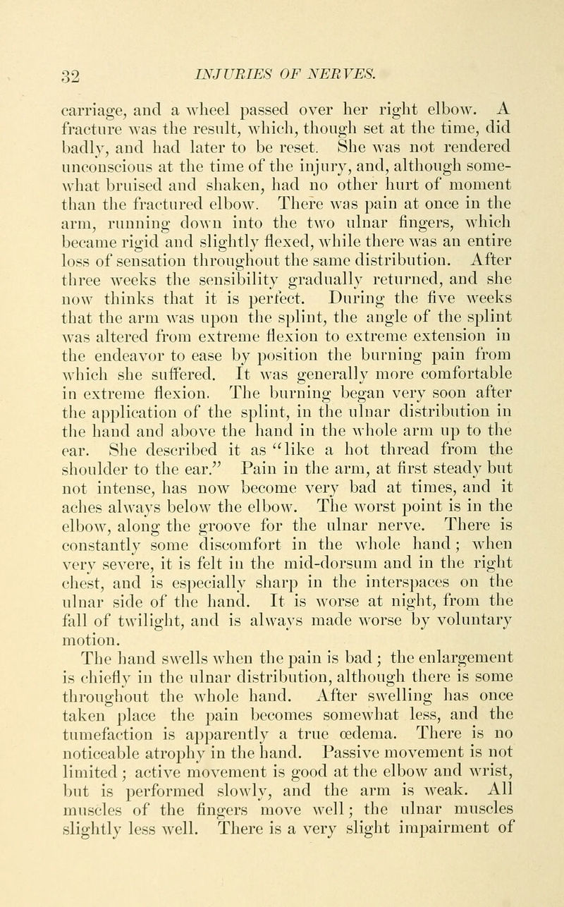 carriage, and a wheel passed over her right elbow. A fracture was the result, which, though set at the time, did badly, and had later to be reset. She was not rendered unconscious at the time of the injury, and, although some- what bruised and shaken, had no other hurt of moment than the fractured elbow. There was pain at once in the arm, running down into the two ulnar fingers, which became rigid and slightly flexed, while there was an entire loss of sensation throughout the same distribution. After three weeks the sensibility gradually returned, and she now thinks that it is perfect. During the five weeks that the arm was upon the splint, the angle of the splint was altered from extreme flexion to extreme extension in the endeavor to ease by position the burning pain from which she sufl'ered. It was generally more comfortable in extreme flexion. The burning began very soon after the application of the splint, in the ulnar distribution in the hand and above the hand in the whole arm up to the ear. She described it as '^like a hot thread from the shoulder to the ear/' Pain in the arm, at first steady but not intense, has now become very bad at times, and it aches always below the elbow. The worst point is in the elbow, along the groove for the ulnar nerve. There is constantly some discomfort in the whole hand; when very severe, it is felt in the mid-dorsum and in the right chest, and is especially sharp in the interspaces on the ulnar side of the hand. It is worse at night, from the fall of twilight, and is always made worse by voluntary motion. The hand swells when the pain is bad ; the enlargement is chiefly in the ulnar distribution, although there is some throughout the whole hand. After swelling has once taken place the pain becomes somewhat less, and the tumefaction is apparently a true oedema. There is no noticeable atrophy in the hand. Passive movement is not limited ; active movement is good at the elbow and wrist, but is performed slowly, and the arm is weak. All muscles of the fingers move well; the ulnar muscles slightly less well. There is a very slight impairment of
