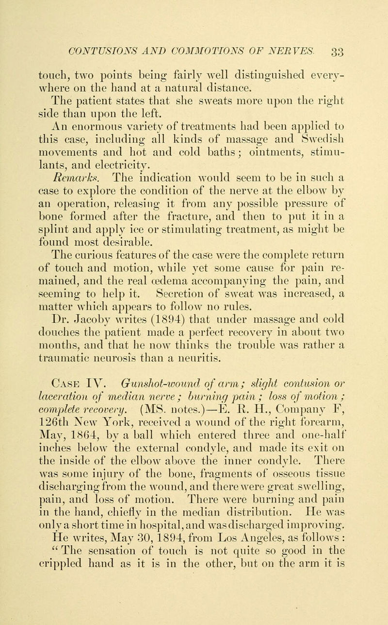 touch, two points being fairly well distinguished every- where on the hand at a natural distance. The patient states that she sweats more upon the right side than upon the left. An enormous variety of treatments had been applied to this case, including all kinds of massage and Swedish movements and hot and cold baths; ointments, stimu- lants, and electricity. Remarks. The indication w^ould seem to be in such a case to explore the condition of the nerve at the elbow by an operation, releasing it from any possible pressure of bone formed after the fracture, and then to put it in a splint and apply ice or stimulating treatment, as might be found most desirable. The curious features of the case were the complete return of touch and motion, while yet some cause for pain re- mained, and the real oedema accompanying the pain, and seeming to help it. Secretion of sweat was increased, a matter which appears to follow no rules. Dr. Jacoby writes (1894) that under massage and cold douches the patient made a perfect recovery in about two months, and that he now thinks the trouble w^as rather a traumatic neurosis than a neuritis. Case IV. Gunshot-wound of arm; slight contusion or laceration of median nerve ; burning pain ; loss of motion ; complete recovery. (MS. notes.)—E. R. H., Company F, 126th New York, received a wound of the right forearm. May, 1864, by a ball which entered three and one-half inches below the external condyle, and made its exit on the inside of the elbow above the inner condyle. There was some injury of the bone, fragments of osseous tissue discharging from the wound, and there were great swelling, pain, and loss of motion. There were burning and pain in the hand, chiefly in the median distribution. He was only a short time in hospital, and was discharged improving. He writes. May 30, 1894, from Los Angeles, as follows : ^^ The sensation of touch is not quite so good in the crippled hand as it is in the other, but on the arm it is