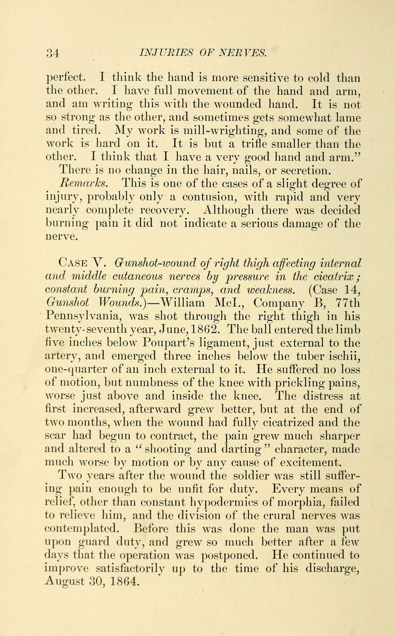 perfect. I think the hand is more sensitive to cold than the other. I have full movement of the hand and arm, and am writing this with the wounded hand. It is not so strong as the other, and sometimes gets somewhat lame and tired. My work is mill-wrighting, and some of the work is hard on it. It is but a trifle smaller than the other. I think that I have a very good hand and arm.'^ There is no change in the hair, nails, or secretion. Remarks. This is one of the cases of a slight degree of injury, probably only a contusion, with rapid and very nearly complete recovery. Although there was decided burning pain it did not indicate a serious damage of the nerve. Case V. Gunshot-wound of right thigh affecting internal and middle cutaneous nerves by pressure in the cicatrix; constant burning pain, cramps, and weakness. (Case 14, Gunshot Wounds.)—William McL, Company B, 77th Pennsylvania, was shot through the right thigh in his twenty-seventh year, June, 1862. The ball entered the limb five inches below Poupart's ligament, just external to the artery, and emerged three inches below the tuber ischii, one-quarter of an inch external to it. He suffered no loss of motion, but numbness of the knee with prickling pains, worse just above and inside the knee. The distress at first increased, afterward grew better, but at the end of two months, when the wound had fully cicatrized and the scar had begun to contract, the pain grew much sharper and altered to a ^^ shooting and darting ^^ character, made much worse by motion or by any cause of excitement. Two years after the wound the soldier was still suffer- ing pain enough to be unfit for duty. Every means of relief, other than constant hypodermics of morphia, failed to relieve him, and the division of the crural nerves was contemplated. Before this was done the man was put upon guard duty, and grew so much better after a few days that the operation was postponed. He continued to improve satisfactorily up to the time of his discharge, August 30, 1864.