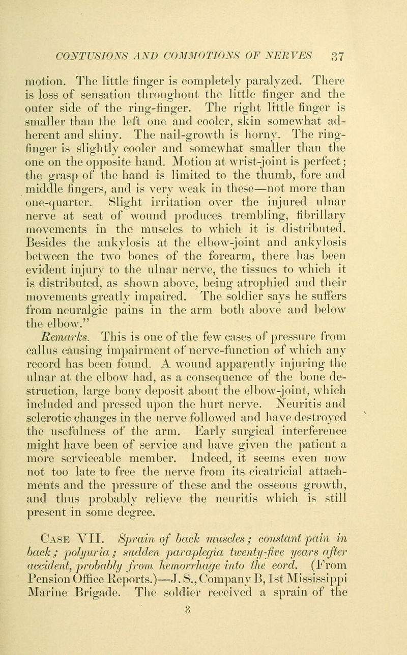 motion. The little finger is completely paralyzed. There is loss of sensation throughont the little linger and the outer side of the ring-finger. The right little finger is smaller than the left one and cooler, skin somewhat ad- herent and shiny. The nail-growth is horny. The ring- finger is slightly cooler and somewhat smaller than the one on the opposite hand. Motion at wrist-joint is perfect; the grasp of the hand is limited to the thumb, fore and middle fingers, and is very weak in these—not more than one-quarter. Slight irritation over the injured ulnar nerve at seat of wound produces trembling, fibrillary movements in the muscles to Avhich it is distributed. Besides the ankylosis at the elbow-joint and ankylosis between the two bones of the forearm, there has been evident injury to the ulnar nerve, the tissues to which it is distributed, as shown above, being atrophied and their movements greatly impaired. The soldier says he suffers from neuralgic pains in the arm both above and below the elbow.^^ Remarks. This is one of the few cases of pressure from callus causing impairment of nerve-function of which any record has been found. A wound apparently injuring the ulnar at the elbow had, as a consequence of the bone de- struction, large bony deposit about the elbow-joint, which included and pressed upon the hurt nerve. Neuritis and sclerotic changes in the nerve followed and have destroyed the usefulness of the arm. Early surgical interference might have been of service and have given the patient a more serviceable member. Indeed, it seems even now not too late to free the nerve from its cicatricial attach- ments and the pressure of these and the osseous growth, and thus probably relieve the neuritis which is still present in some degree. Case YII. Sprain of hack muscles; constant pain in back; polyuria; sudden paraplegia tioenty-five years oftei^ accident, probably from hemorrhage into the cord. (From Pension Office Reports.)—J. S., Company B, 1st Mississippi Marine Brigade. The soldier received a sprain of the 3