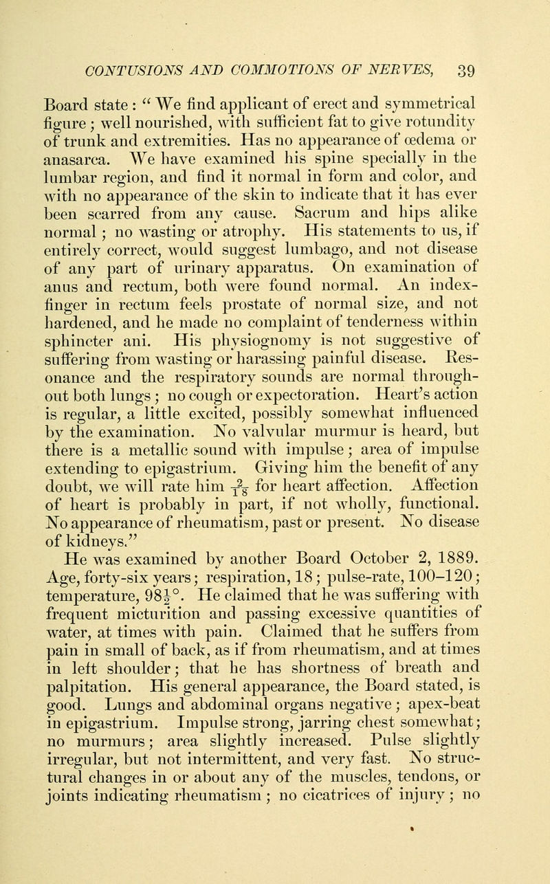 Board state :  We find applicant of erect and symmetrical figure ; well nourished, with sufficient fat to give rotundity of trunk and extremities. Has no appearance of oedema or anasarca. We have examined his spine specially in the lumbar region, and find it normal in form and color, and with no appearance of the skin to indicate that it has ever been scarred from any cause. Sacrum and hips alike normal; no wasting or atrophy. His statements to us, if entirely correct, would suggest lumbago, and not disease of any part of urinary apparatus. On examination of anus and rectum, both were found normal. An index- finger in rectum feels prostate of normal size, and not hardened, and he made no complaint of tenderness within sphincter ani. His physiognomy is not suggestive of suffering from wasting or harassing painful disease. Res- onance and the respiratory sounds are normal through- out both lungs ; no cough or expectoration. Heart's action is regular, a little excited, possibly somewhat infiuenced by the examination. No valvular murmur is heard, but there is a metallic sound with impulse; area of impulse extending to epigastrium. Giving him the benefit of any doubt, we will rate him y^ for heart affection. Affection of heart is probably in part, if not wholly, functional. No appearance of rheumatisui, past or present. No disease of kidneys.^' He was examined by another Board October 2, 1889. Age, forty-six years; respiration, 18; pulse-rate, 100-120; temperature, 98}°. He claimed that he was suffering with frequent micturition and passing excessive quantities of water, at times with pain. Claimed that he suffers from pain in small of back, as if from rheumatism, and at times in left shoulder; that he has shortness of breath and palpitation. His general appearance, the Board stated, is good. Lungs and abdominal organs negative ; apex-beat in epigastrium. Impulse strong, jarring chest somewhat; no murmurs; area slightly increased. Pulse slightly irregular, but not intermittent, and very fast. No struc- tural changes in or about any of the muscles, tendons, or joints indicating rheumatism ; no cicatrices of injury ; no