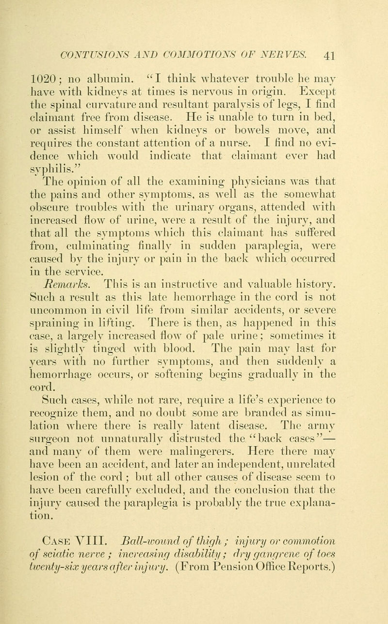 1020; no albumin. ''I think whatever trouble he may have with kidneys at times is nervous in origin. Except the spinal curvature and resultant paralysis of legs, I find claimant free from disease. He is unable to turn in bed, or assist himself when kidneys or bowels move, and requires the constant attention of a nurse. I find no evi- dence which would indicate that claimant ever had syphilis.'^ The opinion of all the examining physicians was that the pains and other symptoms, as well as the somewhat obscure troubles with the urinary organs, attended with increased flow of urine, were a result of the injury, and that all the symptoms which this claimant has suffered from, culminating finally in sudden paraplegia, were caused by the injury or pain in the back which occurred in the service. Remarks. This is an instructive and valuable history. Such a result as this late hemorrhage in the cord is not uncommon in civil life from similar accidents, or severe spraining in lifting. There is then, as happened in this case, a largely increased flow of pale urine; sometimes it is slightly tinged with blood. The pain may last for years with no further symptoms, and then suddenly a hemorrhage occurs, or softening begins gradually in the cord. Such cases, while not rare, require a life's experience to recognize them, and no doubt some are branded as simu- lation where there is really latent disease. The army surgeon not unnaturally distrusted the/'back cases— and many of them were malingerers. Here there may have been an accident, and later an independent, unrelated lesion of the cord ; but all other causes of disease seem to have been carefully excluded, and the conclusion that the injury caused the paraplegia is probably the true explana- tion. Case VIII. Ball-wound of thigh ; injury or commotion of sciatic nerve ; increasing disability ; dry gangrene of toes twenty-six years after injury. (From Pension Office Reports.)