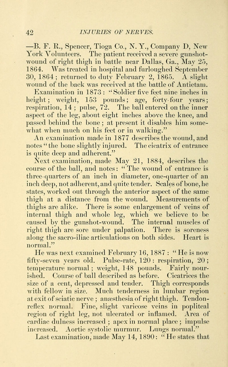 —B. F. E., Spencer, Tioga Co., N. Y., Company J), New York Volunteers. The patient received a severe gunshot- wound of right thigh in battle near Dallas, Ga., May 25, 1864. Was treated in hospital and furloughed September 30, 1864; returned to duty February 2, 1865. A slight wound of the back was received at the battle of Antietam. Examination in 1873 : ''Soldier five feet nine inches in height; weight, 153 pounds; age, forty-four years; respiration, 14 ; pulse, 72. The ball entered on the inner aspect of the leg, about eight inches above the knee, and passed behind the bone; at present it disables him some- what when much on his feet or in walking. An examination made in 1877 describes the wound, and notes '' the bone slightly injured. The cicatrix of entrance is quite deep and adherent.'^ Next examination, made May 21, 1884, describes the course of the ball, and notes: ^' The wound of entrance is three-quarters of an inch in diameter, one-quarter of an inch deep, not adherent, and qu ite tender. Scales of bone, he states, worked out through the anterior aspect of the same thigh at a distance from the wound. Measurements of thighs are alike. There is some enlargement of veins of internal thigh and whole leg, which we believe to be caused by the gunshot-wound. The internal muscles of right thigh are sore under palpation. There is soreness along the sacro-iliac articulations on both sides. Heart is normal. He was next examined February 16, 1887 : He is now fifty-seven years old. Pulse-rate, 120 : respiration, 20 ; temperature normal; weight, 148 pounds. Fairly nour- ished. Course of ball described as before. Cicatrices the size of a cent, depressed and tender. Thigh corresponds with fellow in size. Much tenderness in lumbar region at exit of sciatic nerve ; anaesthesia of right thigh. Tendon- reflex normal. Fine, slight varicose veins in popliteal region of right leg, not ulcerated or inflamed. Area of cardiac dulness increased ; apex in normal place ; impulse increased. Aortic systolic murmur. Lungs normal. Last examination, made May 14, 1890: He states that