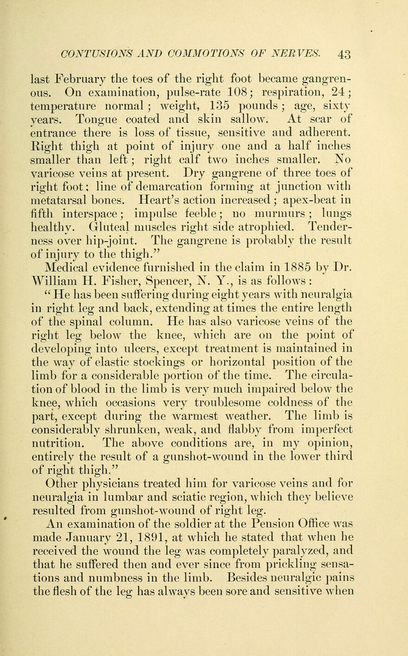 last February the toes of the right foot became gangren- ous. On examination, pulse-rate 108; respiration, 24; temperature normal ; weight, 135 pounds; age, sixty years. Tongue coated and skin sallow. At scar of entrance there is loss of tissue, sensitive and adherent. Right thigh at point of injury one and a half inches smaller than left; right calf two inches smaller. No varicose veins at present. Dry gangrene of three toes of right foot; line of demarcation forming at junction with metatarsal bones. Heart's action increased ; apex-beat in fifth interspace; impulse feeble; no murmurs ; lungs healthy. Gluteal muscles right side atrophied. Tender- ness over hip-joint. The gangrene is probably the result of injury to the thigh.'' Medical evidence furnished in the claim in 1885 by Dr. William H. Fisher, Spencer, N. Y., is as follows: ■ He has been suffering during eight years with neuralgia in right leg and back, extending at times the entire length of the spinal column. He has also varicose veins of the right leg below the knee, which are on the point of developing into ulcers, except treatment is maintained in the way of elastic stockings or horizontal position of the limb for a considerable portion of the time. The circula- tion of blood in the limb is very much impaired below the knee, which occasions very troublesome coldness of the part, except during the warmest weather. The limb is considerably shrunken, weak, and flabby from imperfect nutrition. The above conditions are, in my opinion, entirely the result of a gunshot-wound in the lower third of right thigh. Other physicians treated him for varicose veins and for neuralgia in lumbar and sciatic region, which they believe resulted from gunshot-wound of right leg. An examination of the soldier at the Pension Office was made January 21, 1891, at which he stated that when he received the wound the leg was completely paralyzed, and that he suffered then and ever since from prickling sensa- tions and numbness in the limb. Besides neuralgic pains the flesh of the leg has always been sore and sensitive when
